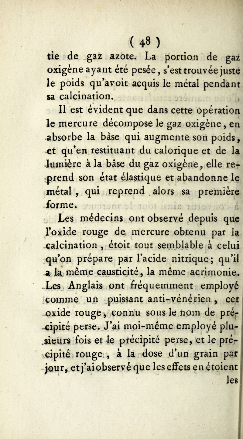 ( 4» ) tie de gaz azote. La portion de gaz oxigène ayant été pesée, s’est trouvée juste le poids qu’avoit acquis le métal pendant sa calcination. Il est évident que dans cette opération le mercure décompose le gaz oxigène, en absorbe la base qui augmente son poids, €t qu’en restituant du calorique et de la -lumière à la bâse du gaz oxigène, elle re- l^rend son état élastique et abandonne le métal , qui reprend alors sa première forme. Les médecins ont observé depuis que Foxide rouge de mercure obtenu par la -calcination , étoit tout semblable à celui qu’on prépare par l’acide nitrique; qu’il a la même causticité, la même acrimonie. ..Les Anglais ont fréquemment employé comme un puissant anti-vénérien , cet oxide rouge; connu sous le nom de pré^ -cipité perse. J’ai moi-même employé plu- .sieurs fois et le précipité perse, et le pré- cipité rouge , à la dose d’un grain pari jour, et j’ai observé que les effets en étoient j les