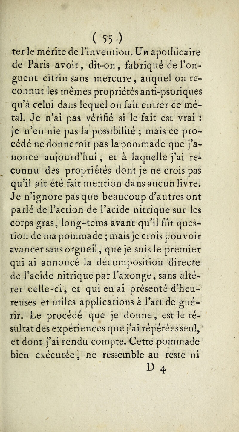 ter le mérite de l’invention. Un apothicaire de Paris avoir, dit-on, fabriqué de l’on- guent citrin sans mercure , auquel on re- connut les mêmes propriétés anti-psoriques qu’à celui dans lequel on fait entrer ce mé- tal. Je n’ai pas vérifié si le fait est vrai ; je n’en nie pas la possibilité ; mais ce pro- cédé nedonneroit pas la pommade que j’a- nonce aujourd’hui, et à laquelle j’ai re- connu des propriétés dont je ne crois pas qu’il ait été fait mention dans aucun livre. Je n’ignore pas que beaucoup d’autres ont parlé de l’action de l’acide nitrique sur les corps gras, long-tems avant qu’il fût ques- tion de ma pommade ; mais je crois pouvoir avancer sans orgueil, que je suis le premier qui ai annoncé la décomposition directe de l’acide nitrique par l’axonge, sans alté- rer celle-ci, et qui en ai présenté d’heu- reuses et utiles applications à l’art de gué- rir. Le procédé que je donne, est le ré- sultat des expériences que j’ai répétées seul, et dont j’ai rendu compte. Cette pommade bien exécutée^ ne ressemble au reste ni