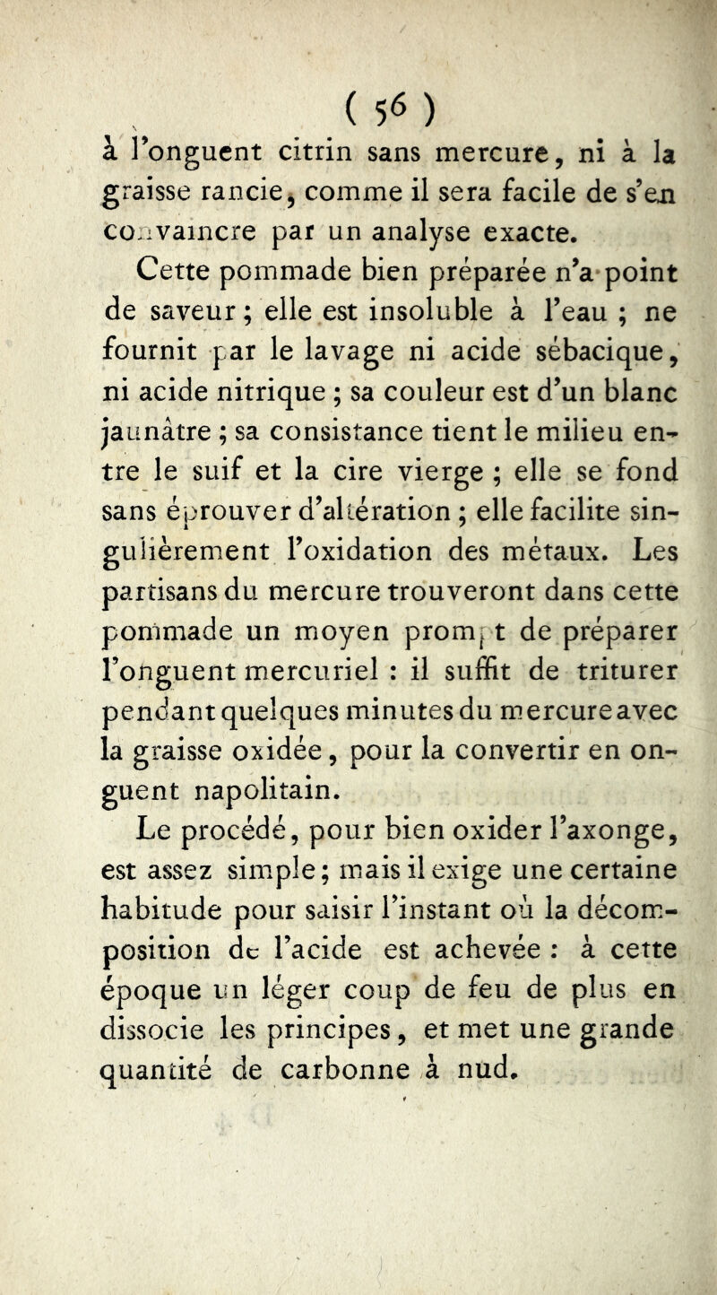 à l’onguent citrin sans mercure, ni à la graisse rancie^ comme il sera facile de s’en co-ivaincre par un analyse exacte. Cette pommade bien préparée n’a point de saveur ; elle est insoluble à l’eau; ne fournit par le lavage ni acide sébacique, ni acide nitrique ; sa couleur est d’un blanc jaunâtre ; sa consistance tient le milieu en- tre le suif et la cire vierge; elle se fond sans éprouver d’altération ; elle facilite sin- gulièrement l’oxidation des métaux. Les partisans du mercure trouveront dans cette pommade un moyen prompt de préparer l’onguent mercuriel : il suffit de triturer pendant quelques minutesdu mercureavec la graisse oxidée, pour la convertir en on- guent napolitain. Le procédé, pour bien oxider l’axonge, est assez simple; mais il exige une certaine habitude pour saisir l’instant où la décom- position de l’acide est achevée ; à cette époque un léger coup de feu de plus en dissocie les principes, et met une grande quantité de carbonne à nud.
