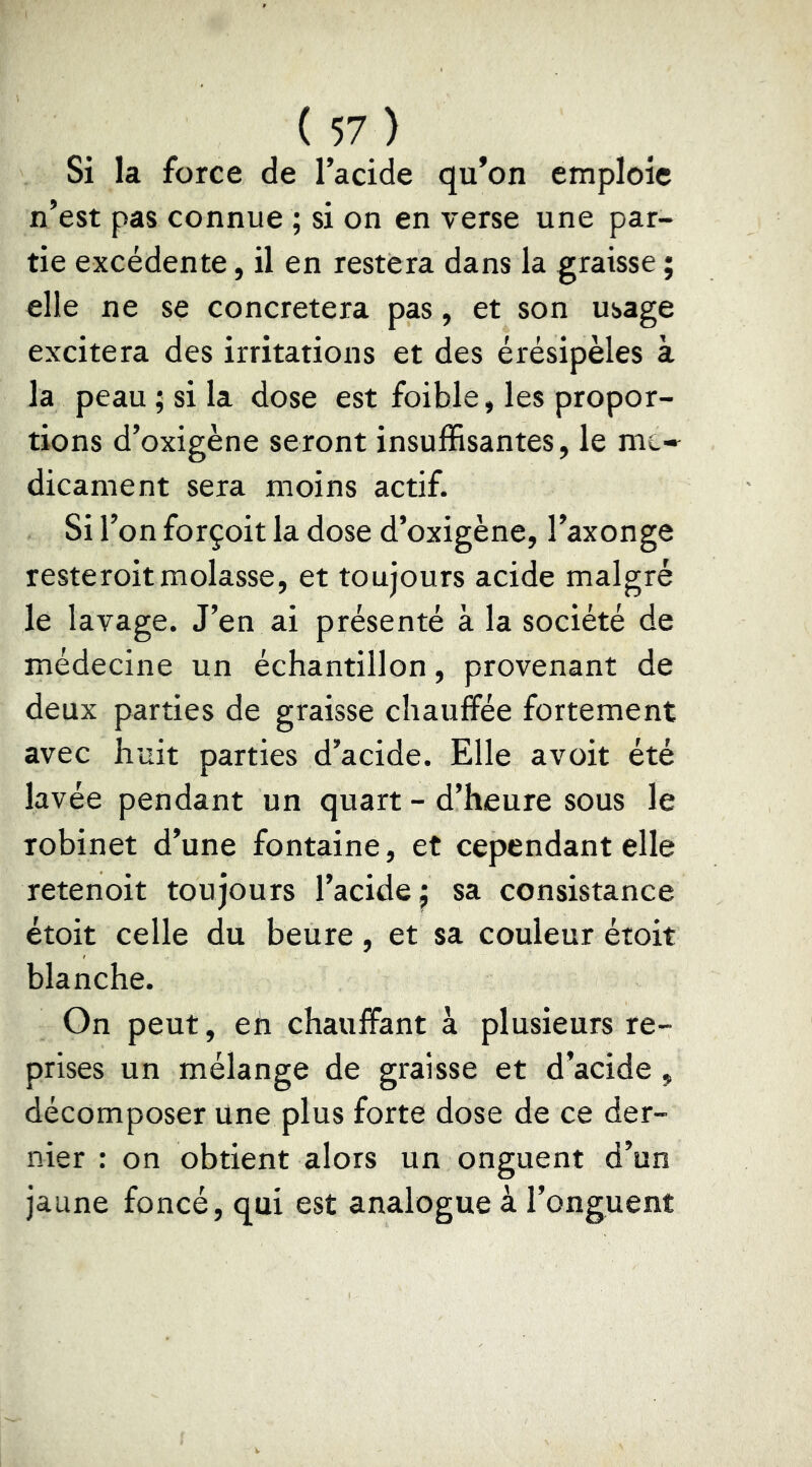 Si la force de l’acide qu’on emploie n’est pas connue ; si on en verse une par- tie excédente, il en restera dans la graisse ; elle ne se concretera pas, et son usage excitera des irritations et des érésipèles à la peau ; si la dose est foible, les propor- tions d’oxigène seront insuffisantes, le me* dicament sera moins actif. Si l’on forçoit la dose d’oxigène, l’axonge resteroitmolasse, et toujours acide malgré le lavage. J’en ai présenté à la société de médecine un échantillon, provenant de deux parties de graisse chauffée fortement avec huit parties d’acide. Elle avoit été lavée pendant un quart - d’heure sous le robinet d’une fontaine, et cependant elle retenoit toujours l’acide^ sa consistance étoit celle du heure, et sa couleur étoit blanche. On peut, en chauffant à plusieurs re- prises un mélange de graisse et d’acide , décomposer Une plus forte dose de ce der- nier : on obtient alors un onguent d’un jaune foncé, qui est analogue à l’onguent