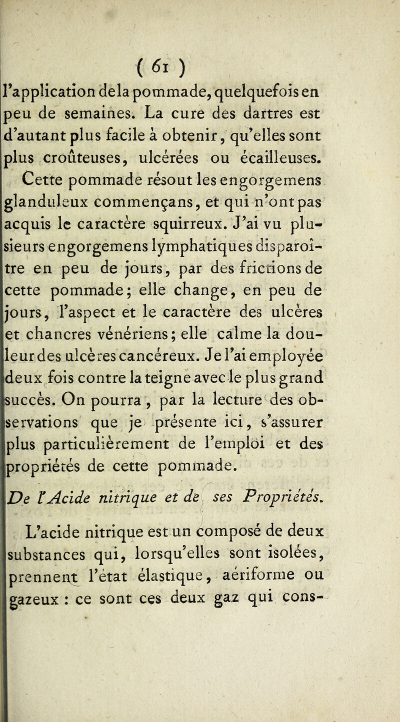 (60 l’application delà pommade, quelquefois en peu de semaines. La cure des dartres est d’autant plus facile à obtenir, qu’elles sont plus croûteuses, ulcérées ou écailleuses. Cette pommade résout lesengorgemens glanduleux commençans, et qui n’ont pas acquis le caractère squirreux. J’ai vu plu- sieurs engorgemens lymphatiques disparoî- tre en peu de jours , par des frictions de cette pommade; elle change, en peu de jours, l’aspect et le caractère des ulcères et chancres vénériens; elle calme la dou- leur des ulcères cancéreux. Jel’aiemiployée deux fois contre la teigne avec le plus grand succès. On pourra , par la lecture des ob- servations que je présente ici, s’assurer plus particulièrement de l’emploi et des propriétés de cette pommade. De ïAcide nitrique et de ses Propriétés. L’acide nitrique est un composé de deux substances qui, lorsqu’elles sont isolées, prennent l’état élastique, aériforme ou gazeux : ce sont ces deux gaz qui cons-
