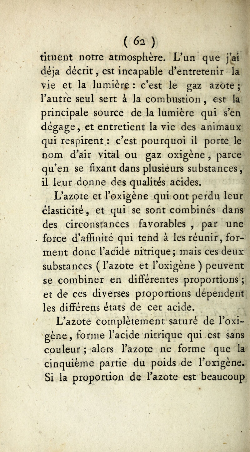 tituent notre atmosphère. L’un que j’ai déjà décrit, est incapable d’entretenir la vie et la lumière : c’est le gaz azote; l’autre seul sert à la combustion, est la principale source de la lumière qui s’en dégage, et entretient la vie des animaux qui respirent : c’est pourquoi il porte le nom d’air vital ou gaz oxigène , parce qu’en se fixant dans plusieurs substances, il leur donne des qualités acides. L’azote et l’oxigène qui ont perdu leur élasticité, et qui se sont combinés dans des circonstances favorables , par une force d’affinité qui tend à les réunir, for- ment donc l’acide nitrique; mais ces deux substances ( l’azote et l’oxigène ) peuvent se combiner en différentes proportions; et de ces diverses proportions dépendent les différens états de cet acide. L’azote complètement saturé de l’oxi- gène, forme l’acide nitrique qui est sans couleur ; alors l’azote ne forme que la cinquième partie du poids de l’oxigène. Si la proportion de l’azote est beaucoup