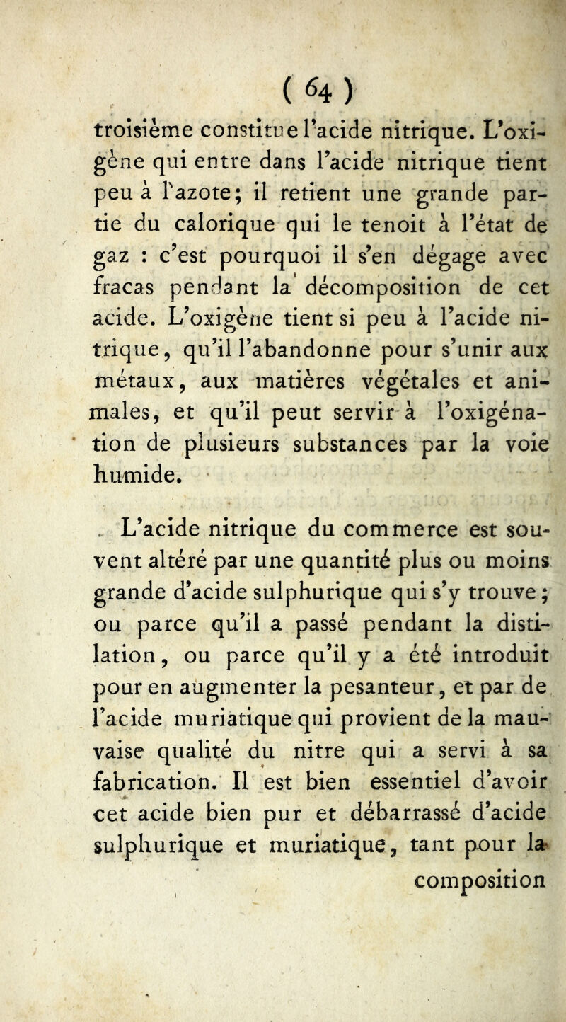 troisième constitue l’acide nitrique. L’oxi- gène qui entre dans l’acide nitrique tient peu à l'azote; il retient une grande par- tie du calorique qui le tenoit à l’état de gaz : c’est pourquoi il s’en dégage avec fracas pendant la décomposition de cet acide. L’oxigène tient si peu à l’acide ni- trique, qu’il l’abandonne pour s’unir aux métaux, aux matières végétales et ani- males, et qu’il peut servir à l’oxigéna- tion de plusieurs substances par la voie humide. . L’acide nitrique du commerce est sou- vent altéré par une quantité plus ou moins grande d’acide sulphurique qui s’y trouve ; ou parce qu’il a passé pendant la disti- lation, ou parce qu’il y a été introduit pour en augmenter la pesanteur, et par de l’acide muriatique qui provient de la mau- vaise qualité du nitre qui a servi à sa fabrication. Il est bien essentiel d’avoir cet acide bien pur et débarrassé d’acide sulphurique et muriatique, tant pour 1» composition