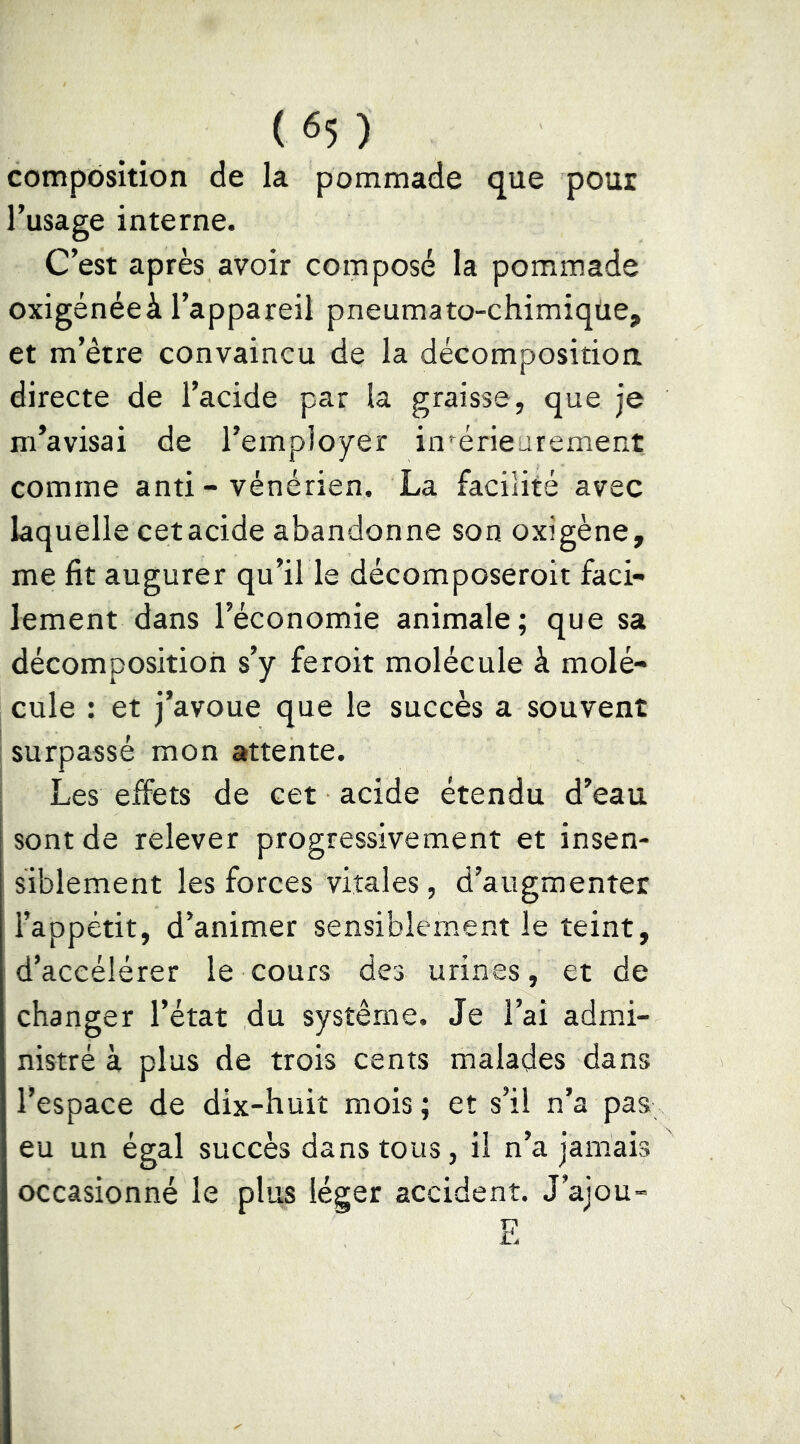 composition de la pommade que pour l’usage interne. C’est après avoir composé la pommade oxigénéeà l’appareil pneumato-chimiqüe, et m’être convaincu de la décomposition directe de l’acide par la graisse, que je m’avisai de l’employer intérieurement comme anti - vénérien. La facilité avec laquelle cet acide abandonne son oxigène, me fit augurer qu’il le décomposeroit faci- lement dans l’économie animale; que sa décomposition s’y feroit molécule à molé- cule : et j’avoue que le succès a souvent surpassé mon attente. Les eifets de cet acide étendu d’eau sont de relever progressivement et insen- siblement les forces vitales, d’augmenter l’appétit, d’animer sensiblem.ent le teint, d’accélérer le cours des urines, et de changer l’état du système. Je l’ai admi- nistré à plus de trois cents malades dans l’espace de dix-huit mois ; et s’il n’a pas eu un égal succès dans tous, il n’a jamais occasionné le plus léger accident. J’ajou-