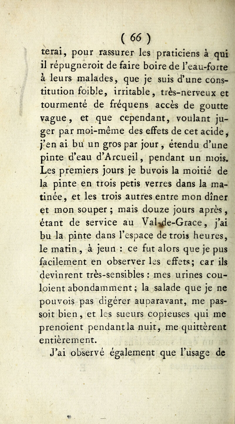 {66) terai, pour rassurer les praticiens à qui il répugneroit de faire boire de l’eau-forte à leurs malades, que je suis d’une cons- titution foible, irritable, très-nerveux et tourmenté de fréquens accès de goutte vague, et que cependant, voulant ju- ger par moi-même des effets de cet acide ^ j’en ai bu un gros par jour, étendu d’une pinte d’eau d’Arcueil, pendant un mois. Les premiers jours je buvois la moitié de la pinte en trois petis verres dans la ma- tinée, et les trois autres entre mon dîner et mon souper ; mais douze jours après, étant de service au Vali^e-Grace, j’ai bu la pinte dans l’espace de trois heures, le matin , à jeun : ce fut alors que je pus facilement en observer les effets; car ils devinrent très-sensibles : mes urines cou- loient abondamment ; la salade que je ne pouvois pas digérer auparavant, me pas- soit bien, et les sueurs copieuses qui me prenoient pendant la nuit, me quittèrent entièrement. J’ai observé également que l’usage de