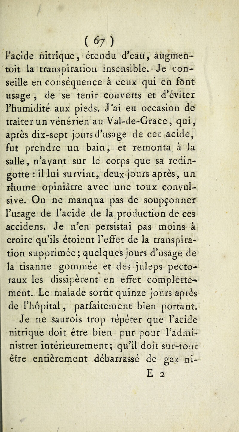 Facide nitrique, étendu d*eau, augmen- toit la transpiration insensible. Je con- seille en conséquence à ceux qui en font usage , de se tenir couverts et d’éviter l’humidité aux pieds. J^ai eu occasion de traiter un vénérien au Val-de-Grace, qui, après dix-sept jours d’usage de cet acide, fut prendre un bain, et remonta à la salle, n’ayant sur le corps que sa redin- gotte : il lui survint, deux jours après, un rhume opiniâtre avec une toux convul- sive. On ne manqua pas de soupçonner l’usage de Facide de la production de ces accidens. Je n’en persistai pas moins à croire qu’ils étoient l’effet de la transpira- tion supprimée; quelques jours d’usage de la tisanne gommée et des juleps pecto- raux les dissipèrent en effet complette- ment. Le malade sortit quinze jours après de l’hôpital, parfaitement bien portant. Je ne saurois trop répéter que Facide nitrique doit être bien pur pour l’admi- nistrer intérieurement; qu’il doit sur-tout être entièrement débarrassé de gaz ni-