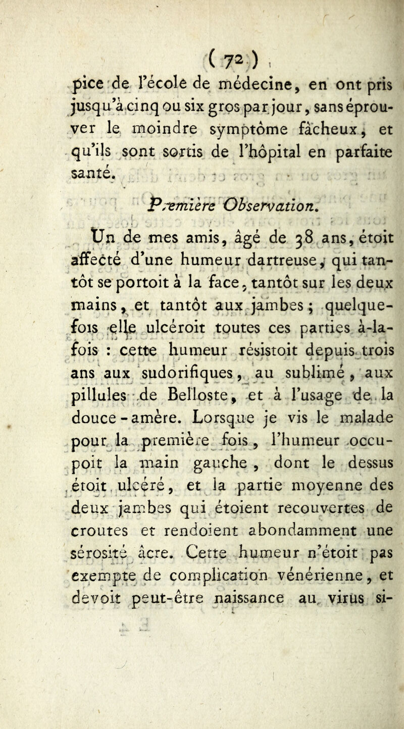 ( 7“ ) . pice de l’école de médecine, en ont pris jusqu’à cinq ou six gros par jour, sans éprou- ver le moindre symptôme fâcheux, et qu’ils sont sortis de l’hôpital en parfaite santé. P,ornière Observation. Uii de mes amis, âgé de 58 ans,étoit affecté d’une humeur dartreuse^ qui tan- tôt se portoit à la face, tantôt sur les deux mains, et tantôt aux jambes ; quelque- fois rel^ ulcéroit toutes ces parties à-la- fois : cette humeur résistoit depuis trois ans aux sudorifiques, au sublimé , aux pillules de Belloste, et à l’usage de. la douce-amère. Lorsque je vis le malade pour la première fois, l’humeur occu- poit la main gauche , dont le dessus . étoit. ulcéré, et la partie moyenne des deux jambes qui étoient recouvertes de croûtes et rendoient abondamment une sérosité âcre. Cette humeur n’étoit pas exempte de complication vénérienne, et devoir peut-être naissance au, virus si-