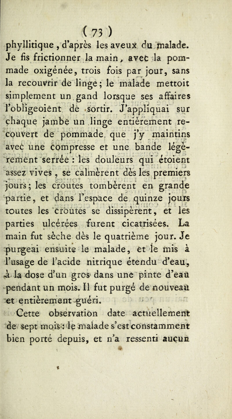 phyllitique , d’après les aveux du pialade. Je fis frictionner la main, avec la pom- made oxigénée, trois fois par jour, sans la recouvrir de linge ; le malade mettoit simplement un gand lorsque ses affaires l’obligeoiênt dé sortir. J’applîquai sur chaque jambe un linge entièrement re- couvert de pommade, que j’y maintins avec une Compresse et une bande légè- rement serrée : les douleurs qui étoient assez vives, se calmèrent dès les premiers jOurs ; les croûtes tombèrent en grande partie, et dans l’espace de quinze jours toutes les crOütés se dissipèrent, et les parties ulcérées furent cicatrisées. La main fut sèche dès le quatrième jour. Je purgeai ensuite le malade, et le mis à l’usage de l’acide nitrique étendu d’eau, à la dose d’un gros' dans une pinte d’eau pendant un mois. Il fut purgé de nouveau et entièrement-guéri. Cette observation date actuellement de sept mois': le malade s’est constamment bien porté depuis, et n’a ressenti aucun
