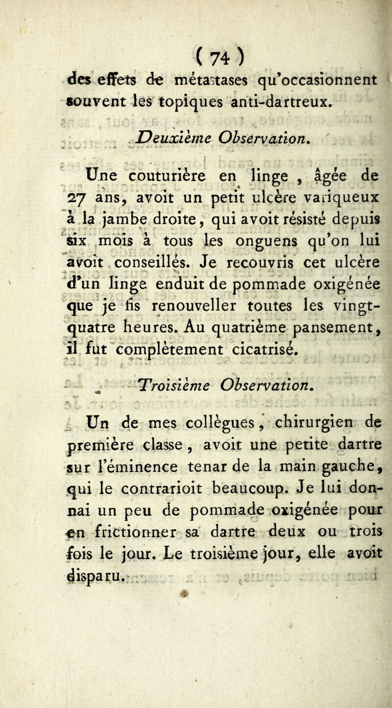 dcs^ effets de métastases qu’occasionnent • souvent les topiques anti-dartreux. Deuxïhne Observation^ Une couturière en linge , âgée de 27 ans, avoir un petit ulcère variqueux à la jambe droite, qui avoir résisté depuis ax mois à tous les onguens qu’on lui avoit conseillés. Je recouvris cet ulcère d’un linge enduit de pommade oxigénée que je fis renouveller toutes les vingt- quatre heures. Au quatrième pansement, il fut complètement cicatrisé. Troisième Observation. Un de mes collègues, chirurgien de première classe, avoit une petite dartre sur l’éminence tenar de la main gauche, qui le contrarioit beaucoup. Je lui don- nai un peu de pommade oxigénée pour ■en frictionner sa dartre deux ou trois fois le jour. Le troisième jour, elle avoit disparu. ;
