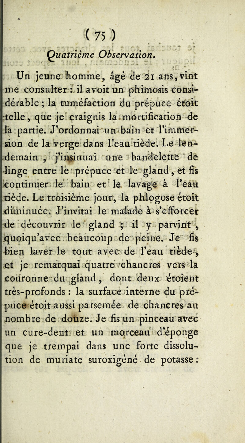 Quatii&me Observation. Un jeune homme, âgé de il ans,vint me consulter : il avoit un phihiosis consi- dérable; la tuméfaction du prépuce etoit telle, que je craignis la.mortification de là partie. J’ordonnai un bain et l’immer- sion de la verge dans l’eau tiède. Le len- demain , j’insinuai une bandelette de •linge entre lè prépuce et le gland, et fis continuer le bain et le. lavage à l’eau tiède. Le troisième joue, la pMogose étoit .diminuée.; J’invitai le malade à s’efforcer de découvrir le gland ^ il y parvint , quoiqu’avec. beaucoup de peine. Je fis hien laver ie tout avec de l’eau tiède^ et je remarquai quatrévchancres vers la couronne du gland, dont deux ^toieni très-profonds : la surface finterne du pré- puce étoit aussi parsemée de chancres au nombre de doüze. Je fis un pinceau avec un cure-dent et un morceau d’éponge que je trempai dans une forte dissolu- tion de muriate suroxigéné de potasse :