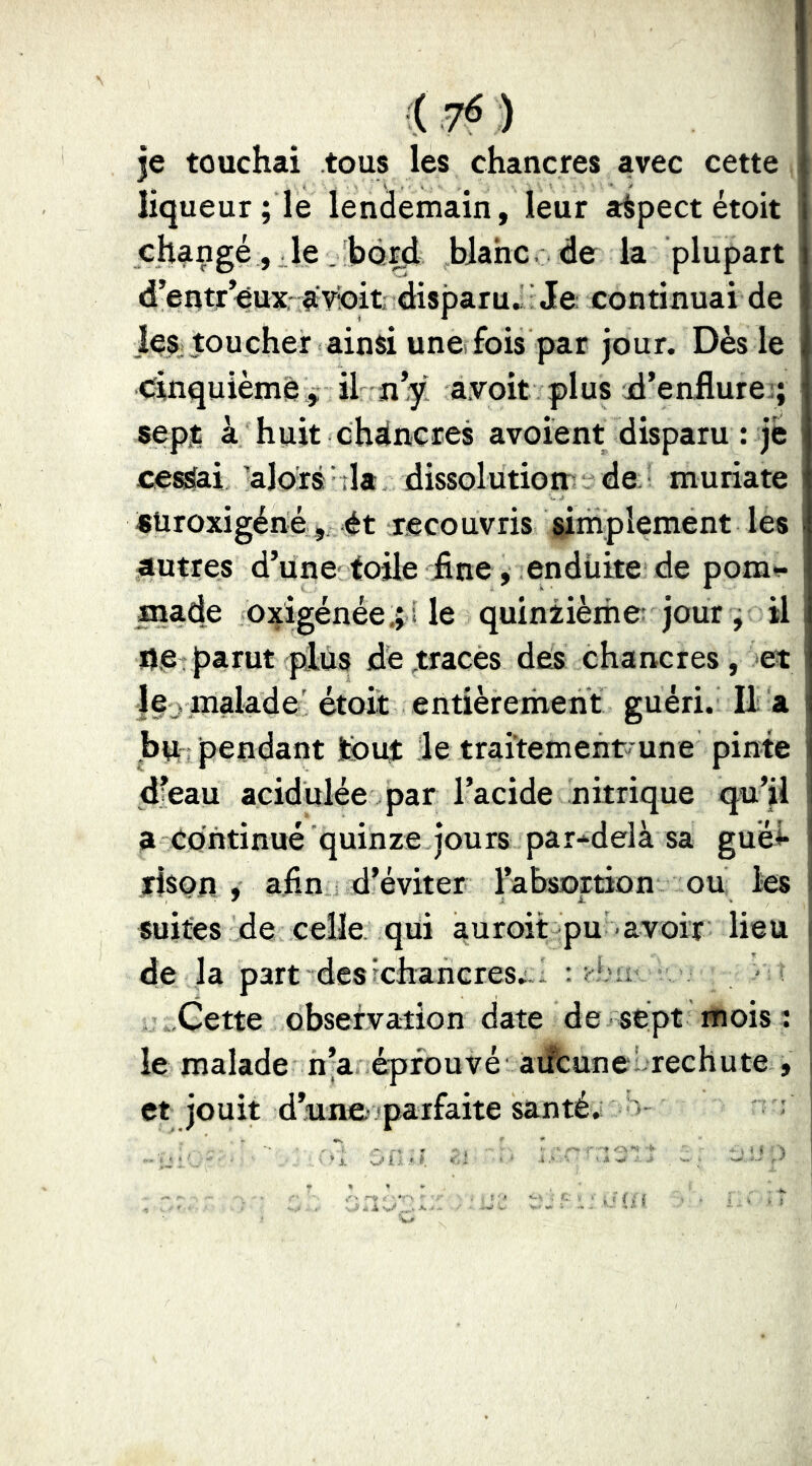 je touchai tous les chancres avec cette liqueur ; le lendemain, leur aspect étoit changé , . le . bord blahc. de la plupart d’erttr’eux; ay^it disparu» ■ Je continuai de je^ toucher ainsi une fois par jour. Dès le cinquième ,; il n’y a.voit plus d’enflures; sept à huit chancres avoient disparu : je cessai alors ;la dissolution' de. muriate «üroxigéné, 4t recouvris simplement les autres d’une toile fine, enduite de pom-^ made oxigénée,; i le quiniièihe; jour ; il Oe . parut plus de ^traces des chancres , et lU j malade' étoit entièreihent guéri. U a bn -pendant tout le traitement une pinte d’eau acidulée par l’acide nitrique qu’il a continué quinze jours par-^delà sa guél- rison , afin d’éviter l’ahsortion ou les suites de celle qui auroit pu avoir lieu de la part des ^chancres;. - .Cette observation date de sept mois î le malade n’a éprouvé aiîcune: rechute , et jouit d’une- parfaite santé» >