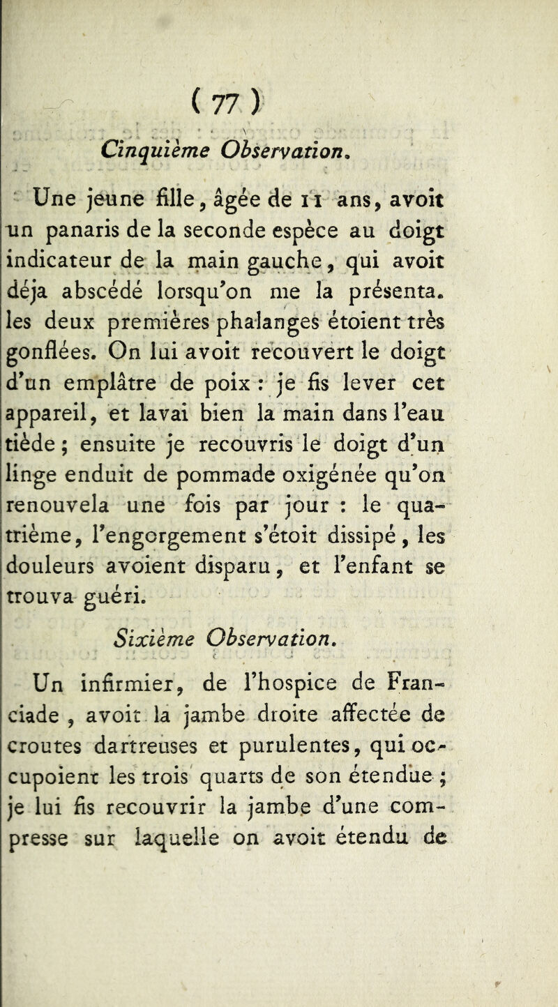 Cinquième Observation. Une jeune fille, âgée de n ans, avoît un panaris de la seconde espèce au doigt indicateur de la inain gauche, qui avoit déjà abscédé lorsqu’on me la présenta, les deux premières phalanges étoient très gonflées. On lui avoit recouvert le doigt d’un emplâtre de poix : je fis lever cet appareil, et lavai bien la main dans l’eau tiède ; ensuite je recouvris le doigt d’uii linge enduit de pommade oxigénée qu’on renouvela une fois par jour ; le qua- trième, l’engorgement s’étoit dissipé, les douleurs avoient disparu, et l’enfant se trouva guéri. Sixième Observation. Un infirmier, de l’hospice de Fran- ciade , avoir la jambe droite affectée de croûtes dartreuses et purulentes, quioc^ cupoient les trois quarts de son étendue ; je lui fis recouvrir la jambe d’une com- presse sur laquelle on avoit étendu de
