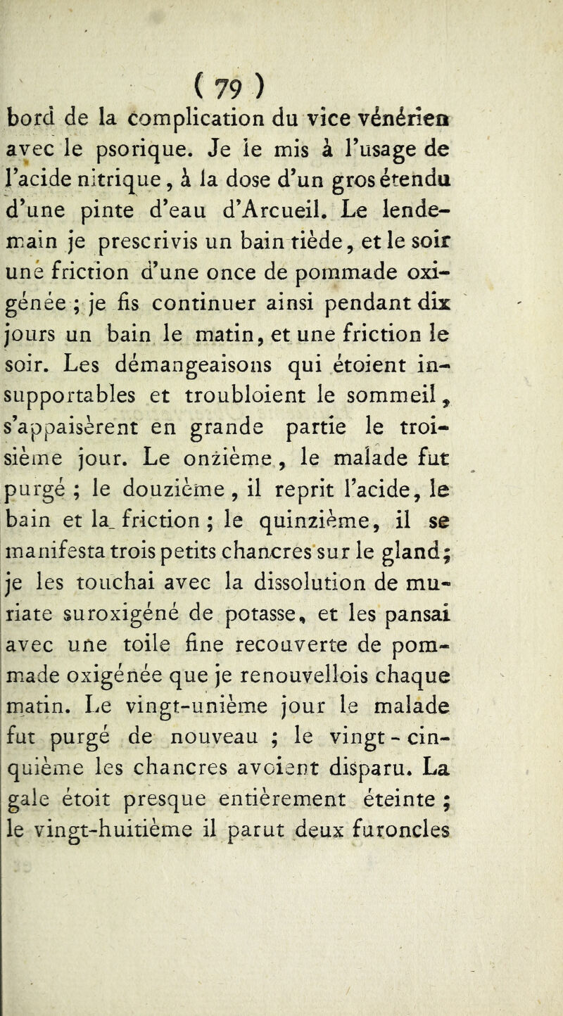 bord de la complication du vice vénérien avec le psorique. Je le mis à l’usage de l’acide nitrique, à la dose d’un gros étendu d’une pinte d’eau d’Arcueil. Le lende- main je prescrivis un bain tiède, et le soir une friction d’une once de pommade oxi- génée ; je fis continuer ainsi pendant dix jours un bain le matin, et une friction le soir. Les démangeaisons qui étoient in- supportables et troubloient le sommeil, s’appaisèrent en grande partie le troi- sième jour. Le onzième, le malade fut purgé ; le douzième , il reprit l’acide, le bain et la. friction ; le quinzième, il se manifesta trois petits chancres sur le gland; je les touchai avec la dissolution de mu- jriate suroxigéné de potasse, et les pansai lavée une toile fine recouverte de pom- Imade oxigénée que je renouvellois chaque Irnatin. Le vingt-unième jour le malade fut purgé de nouveau ; le vingt - cin- quième les chancres avoient disparu. La gale étoit presque entièrement éteinte ; le vingt-huitième il parut deux furoncles
