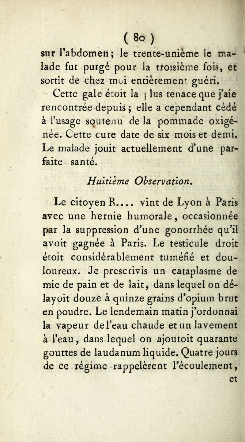 sur l’abdomen ; le trente-unième le ma- lade fut purgé pour la troisième fois, et sortit de chez moi entièrement guéri. Cette gale étoit la } lus tenace que j’aie rencontrée depuis ; elle a cependant cédé à l’usage soutenu de la pommade oxigé- née. Cette cure date de six mois et demi. Le malade jouit actuellement d’une par- faite santé. Huitième Observation. Le citoyen R.... vint de Lyon à Paris avec une hernie humorale, occasionnée par la suppression d’une gonorrhée qu’il avoir gagnée à Paris. Le testicule droit étoit considérablement tuméfié et dou- loureux. Je prescrivis un cataplasme de mie de pain et de lait, dans lequel on dé- layoit douze à quinze grains d’opium brut en poudre. Le lendemain matin j’ordonnai la vapeur de l’eau chaude et un lavement à l’eau, dans lequel on ajoutoit quarante gouttes de laudanum liquide. Quatre jours de ce régime rappelèrent l’écoulement, et