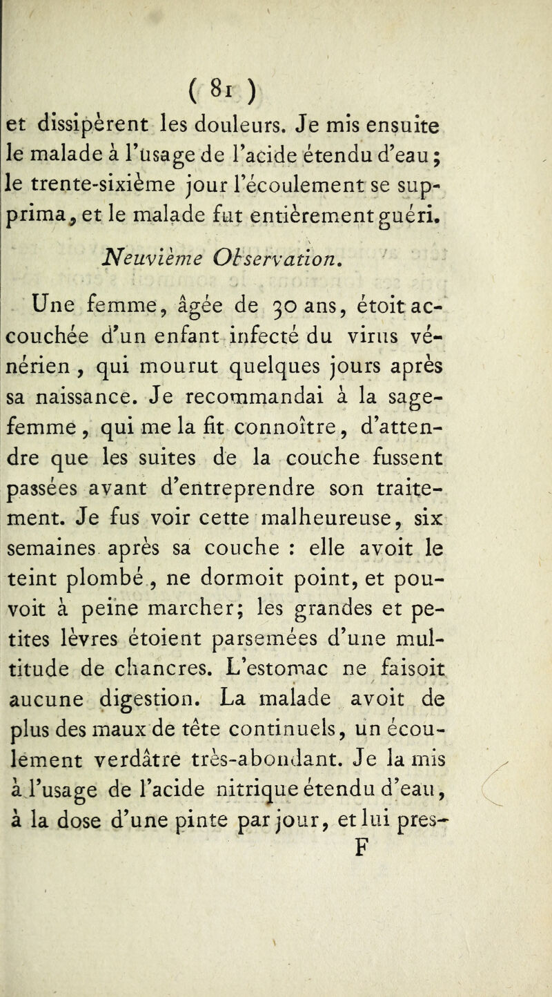 et dissipèrent les douleurs. Je mis ensuite le malade à l’usage de l’acide étendu d’eau ; le trente-sixième jour l’écoulement se sup- prima, et le malade fut entièrement guéri. Neuvième Observation. Une femme, âgée de 30 ans, étoitac- couchée d’un enfant infecté du virus vé- nérien , qui mourut quelques jours après sa naissance. Je recommandai à la sage- femme , qui me la fit connoître, d’atten- dre que les suites de la couche fussent passées avant d’entreprendre son traite- ment. Je fus voir cette malheureuse, six semaines après sa couche ; elle avoir le teint plombé , ne dormoit point, et pou- voir à peine marcher; les grandes et pe- tites lèvres étoient parsemées d’une mul- titude de chancres. L’estomac ne faisoit aucune digestion. La malade avoit de plus des maux de tête continuels, un écou- lement verdâtre très-abondant. Je la mis à l’usage de l’acide nitrique étendu d’eau, à la dose d’une pinte par jour, et lui près- F