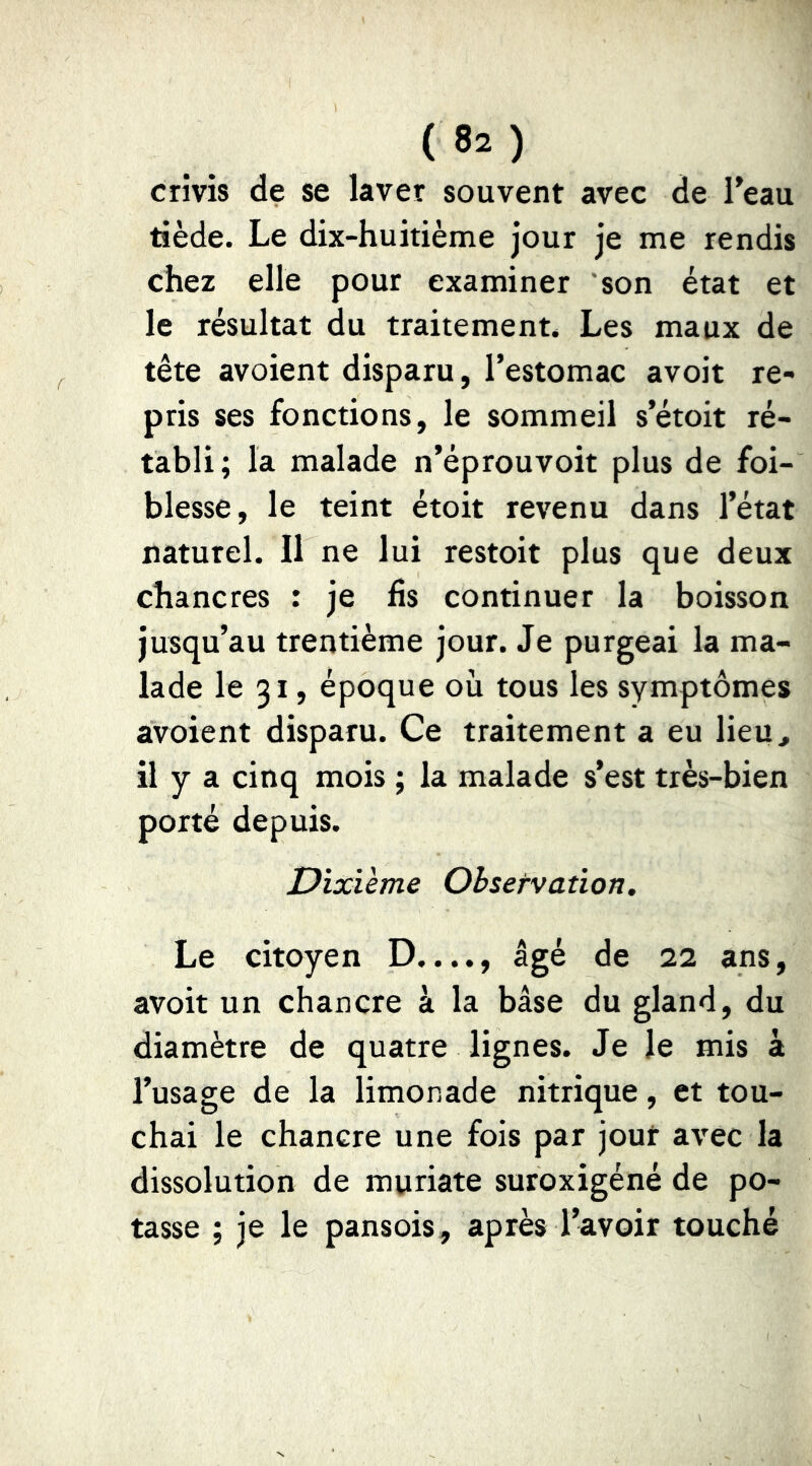 crivis de se laver souvent avec de Teau tiède. Le dix-huitième jour je me rendis chez elle pour examiner son état et le résultat du traitement* Les maux de tête avoient disparu, l’estomac avoit re- pris ses fonctions, le sommeil s’étoit ré- tabli; la malade n’éprouvoit plus de foi- blesse, le teint étoit revenu dans l’état naturel. Il ne lui restoit plus que deux chancres : je fis continuer la boisson jusqu’au trentième jour. Je purgeai la ma- lade le 31, époque où tous les symptômes avoient disparu. Ce traitement a eu lieu, il y a cinq mois ; la malade s’est très-bien porté depuis. Dixième Obsetvation, Le citoyen D...., âgé de 22 ans, avoit un chancre à la base du gland, du diamètre de quatre lignes. Je le mis à l’usage de la limonade nitrique, et tou- chai le chancre une fois par jour avec la dissolution de muriate suroxigéné de po- tasse ; je le pansois, après l’avoir touché