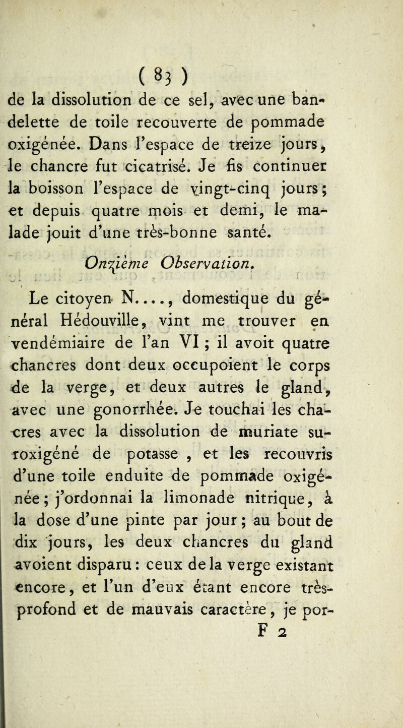 de la dissolution de ce sel, avec une ban- delette de toile recouverte de pommade oxigénée. Dans l’espace de treize jours, le chancre fut cicatrisé. Je fis continuer la boisson l’espace de vingt-cinq jours; et depuis quatre mois et demi, le ma- lade jouit d’une très-bonne santé. OnT^eme Observation. Le citoyen N...., domestique du gé- néral Hédouville, vint me trouver en vendémiaire de l’an VI ; il avoir quatre chancres dont deux occupoient le corps de la verge, et deux autres le gland, avec une gonorrhée. Je touchai les cha- cres avec la dissolution de muriate su- roxigéné de potasse , et les recouvris d’une toile enduite de pommade oxigé- née ; j’ordonnai la limonade nitrique, à la dose d’une pinte par jour ; au bout de dix jours, les deux chancres du gland avoient disparu : ceux delà verge existant encore, et l’un d’eux étant encore très- profond et de mauvais caractère, je por- F 2