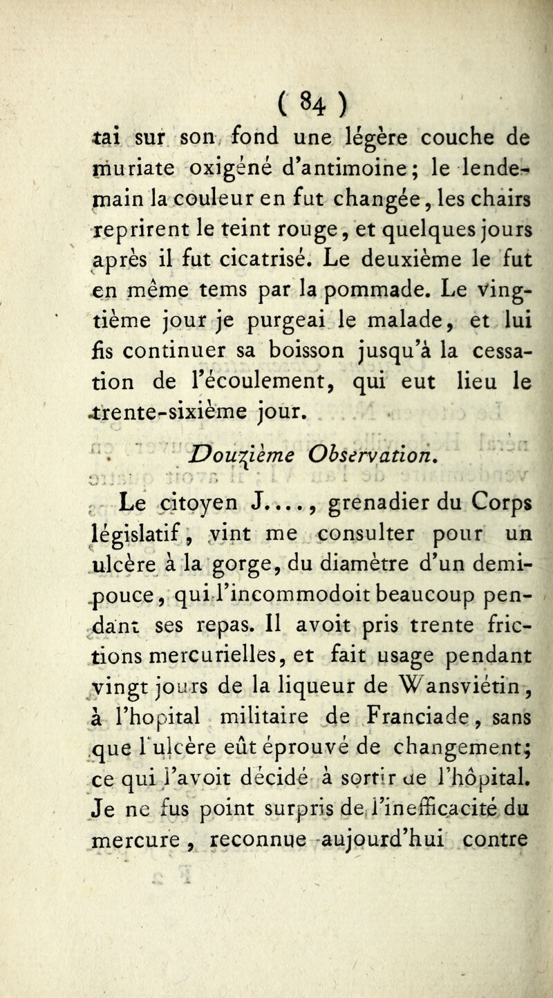 tai sur son fond une légère couche de muriate oxigéné d’antimoine; le lende- main la couleur en fut changée, les chairs reprirent le teint rouge, et quelques jours après il fut cicatrisé. Le deuxième le fut en même tems par la pommade. Le ving- tième jour je purgeai le malade, et lui fis continuer sa boisson jusqu’à la cessa- tion de l’écoulement, qui eut lieu le trente-sixième jour. DouT^ième Observation. ; Le citoyen J...., grenadier du Corps législatif, vint me consulter pour un ulcère à la gorge, du diamètre d’un demi- .pouce , qui l’incommodoit beaucoup pen- dant ses repas. Il avoir pris trente fric- tions mercurielles, et fait usage pendant vingt jours de la liqueur de Wansviétin, à l’hôpital militaire de Franciade, sans que Tulcère eût éprouvé de changement; ce qui i’avoit décidé à sortir ue l’hôpital. Je ne fus point surpris dcjl’inefficacité du mercure, reconnue aujourd’hui contre