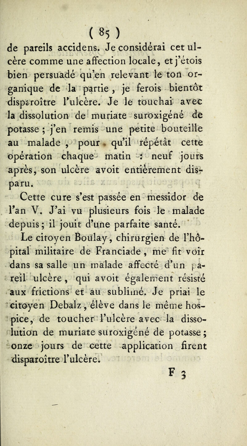 de pareils accidens. Je considérai cet ul- cère comme une affection locale, et j’étois bien persuadé qu’en relevant le ton or- ganique de la partie , je ferois bientôt dispéroître l’ulcère. Je le touchai avec la dissolution de muriate suroxigéné de potasse ; j’en remis une petite bouteille au malade , pour, qu’il répétât cette opération chaque- matin neuf jours après, son ulcère avoit entièrement dis4« paru. Cette cure s’est passée en messidor de l’an V. J’ai vu plusieurs fois le malade depuis; il jouit d’une parfaite santé. Le citoyen Boülay , chirurgien de l’hô- pital militaire de Franciade , me'fit voir dans sa salle un malade affecté d’un pa- reil ulcère, qui avoit égalennent résisté aux frictions et aü sublimé. Je priai le citoyen Debalz, élève dans le même hos- pice, de toucher l’ulcère avec la disso- lution de muriate suroxigéné de potasse; onze jours de cette application firent disparoître l’ulcère. F 3