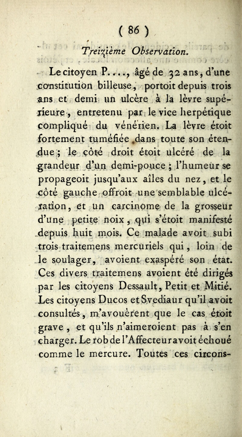 TreÏT^ième Observation. Le citoyen P.,.âgé de 32 ans, d’une constitution bilieuse, portoit depuis trois sins et demi un ulcère à la lèvre supé- lieuxe , entretenu par le vice herpétique compliqué du vénérien. La lèvre étoit fortement tuméfiée ,dans toute son éten- due ; le côté droit étoit ulcéré de la -grandeur d*ün demi-pouce ; l’humeiir se propageoit jusqu’aux ailes du nez, et le côté gauche offroit une semblable ulcé- ration, et un carcinome de la grosseur d’une petite noix, qui s’étoit manifesté depuis huit rnois. Ce malade avoit subi trois traitemens mercuriels qui, loin de le soulager, avoient exaspéré son état. Ces divers traitemens avoient été dirigés par les citoyens Dessault, Petit et Mitié. Les citoyens Ducos etSvediaur qu’il avoit consultés , m’avouèrent que le cas étoit grave , et qu’ils n’aimeroient pas à s’en charger. Le rob de l’Affecteur avoit échoué comme le mercure. Toutes ces circons-