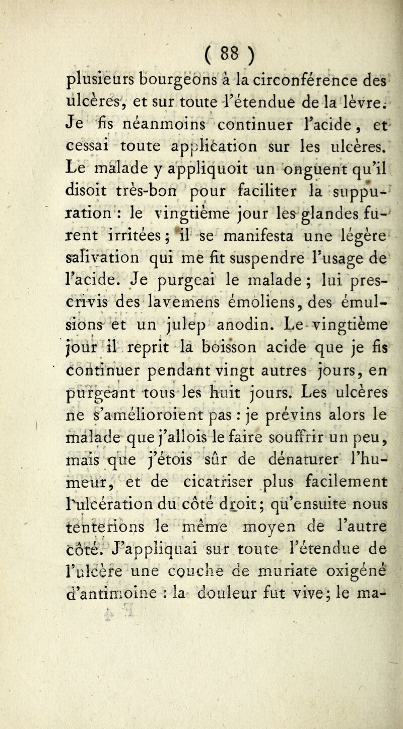 plusieurs bourgeons à la circonférence des ulcères, et sur toute l’étendue de la lèvre; Je fis néanmoins continuer l’acide, et cessai toute application sur les ulcères. Le malade y appliquoit un onguent qu’il disoit très-bon pour faciliter la suppu- ration : le vingtième jour les^glandes fu- rent irritées ; ■'il se manifesta une légère salivation qui me fit suspendre l’usage de l’acide. Je purgeai le malade; lui pres- crivis des lavemens émoliens,des émul- siôns^ et un julep anodin. Le-vingtième jour il reprit la boisson acide que je fis continuer pendant vingt autres jours, en purgeant tous les huit jours. Les ulcères ne s’amélioroient pas : je prévins alors le malade que j’allois le faire souffrir un peu, mais que j’étois sûr de dénaturer l’hu- meur, et de cicatriser plus facilement l’ulcération du côté droit; qu’ensuite nous tenterions le même moyen de l’autre côté. J’appliquai sur toute l’étendue de l’ulcère une couche de muriate oxigéné d’antimoine : la douleur fut vive; le ma-
