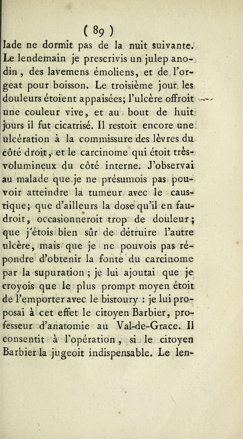 lade ne dormit pas de la nuit suivante. Le lendemain je prescrivis un julep ano- din , des lavemens émoliens, et de l’or- geat pour boisson. Le troisième jour les douleurs étoient appaisées; l’ulcère offroit une couleur vive, et au bout de huit jours il fut cicatrisé. Il restoit encore une ulcération à la commissure des lèvres du côté droit, et le carcinome qui étoit très- volumineux du côté interne. J’observai au malade que.je ne présumois pas pou- voir atteindre la tumeur avec le caus- tique; que d’ailleurs la dose qu’il en fau- droit, occasionneroit trop de douleur; que jetois bien sûr de détruire l’autre ulcère, mais que je ne pouvois pas ré- pondre d’obtenir la fonte du carcinome par la supuration ; je lui ajoutai que je eroyois que le plus prompt moyen étoit de l’emporter avec le bistoury : je lui pro- posai à cet effet le citoyen Barbier, pro- fesseur d’anatomie au Val-de-Grace. II consentit à l’opération, si le citoyen Barbier la jugeoit indispensable. Le len-