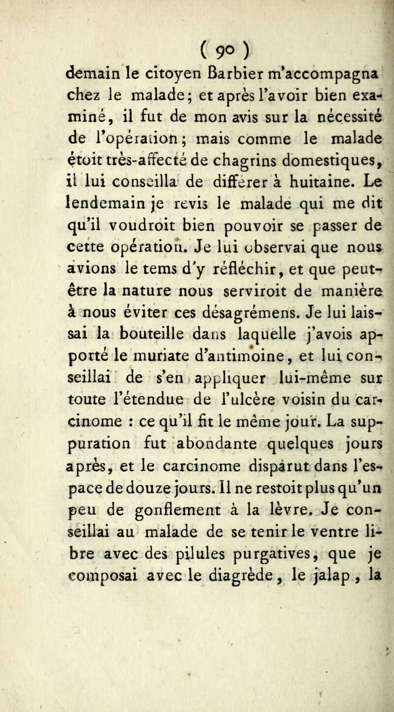 ( 9° ) demain le citoyen Barbier m’accompagna chez le malade; et après l’avoir bien exa- miné, il fut de mon avis sur la nécessité de l’opéraiion; mais comme le malade était très-afîecté de chagrins domestiques, il lui conseilla de différer à huitaine. Le lendemain je revis le malade qui me dit qu’il voudroit bien pouvoir se passer de cette opération. Je lui observai que nous avions le tems d’y réfléchir, et que peut- être la nature nous serviroit de manière à nous éviter ces désagrémens. Je lui lais- sai la bouteille dans laquelle j’avois ap- porté le muriate d’antimoine, et luicon-^ seillai de s’en appliquer lui-même sur toute l’étendue de l’ulcère voisin du car- cinome : ce qu’il fit le même jour. La sup- puration fut abondante quelques jours après, et le carcinome disparut dans l’es- pace de douze jours. Il ne restoit plus qu’un peu de gonflement à la lèvre. Je con- seillai au malade de se tenir le ventre li- bre avec des pilules purgatives, que je composai avec le diagrède, le jalap , la