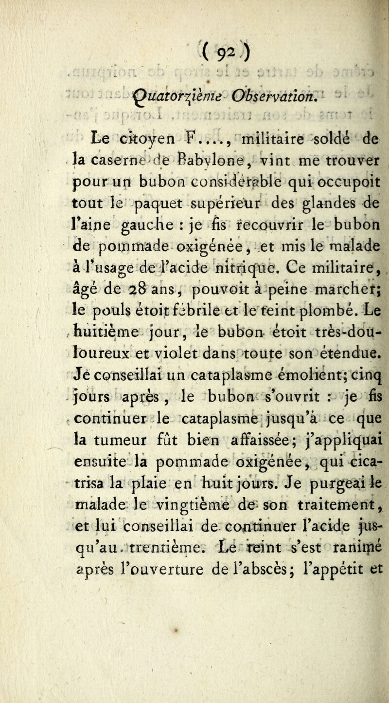 QuatorT^îème Observation. Le citoyen F...., militaire soldé de la caserne de Babvlone, vint me trouver pour un bubon considérable quioccupoit tout le paquet supérieur des glandes de l’aipe gauche : je fis recouvrir le bubon de pommade oxigénée, .et mis le malade à l’usage de l’acide nitrique. Ce militaire, âgé de 28 ans, pouvoir à peine marcher; le pouls étoit fébrile et le teint plombé. Le huitième jour, le bubort étoit très-dou- loureux et violet dans toute son étendue. Je conseillai un cataplasme émoliént; cinq jours après, le bubon s’ouvrit ; je fis continuer le cataplasme jusqu’à ce que la tumeur fût bien affaissée; j’appliquai ensuite la pommade oxigénée, qui cica- trisa la plaie en huit jours. Je purgeai le malade le vingtième de-son traitement, et lui conseillai de continuer l’acide jus- qu’au, trentième. Le teint s’est ranirné après l’ouverture de l’abscès ; l’appétit et
