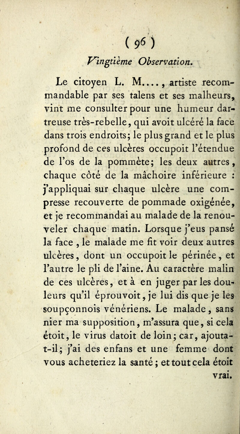 T^ingtïème Observation* Le citoyen L. M...., artiste recom- mandable par ses talens et ses malheurs, vint me consulter pour une humeur dar- treuse très-rebelle, qui avoit ulcéré la face dans trois endroits; le plus grand et le plus profond de ces ulcères occupoit l’étendue de l’os de la pommète; les deux autres, chaque côté de la mâchoire inférieure : j’appliquai sur chaque ulcère une com- presse recouverte de pommade oxigénée, et je recommandai au malade de la renou- veler chaque matin. Lorsque j’eus pansé la face , le malade me fit voir deux autres ulcères, dont un occupoit le périnée, et l’autre le pli de l’aine. Au caractère malin de ces ulcères, et à en juger par les dou- leurs qu’il éprouvoit, je lui dis que je les soupçonnois vénériens. Le malade, sans nier ma supposition, m’assura que, si cela étoit, le virus datoit de loin; car, ajouta- t-il; j’ai des enfans et une femme dont vous achèteriez la santé ; et tout cela étoit vrai.