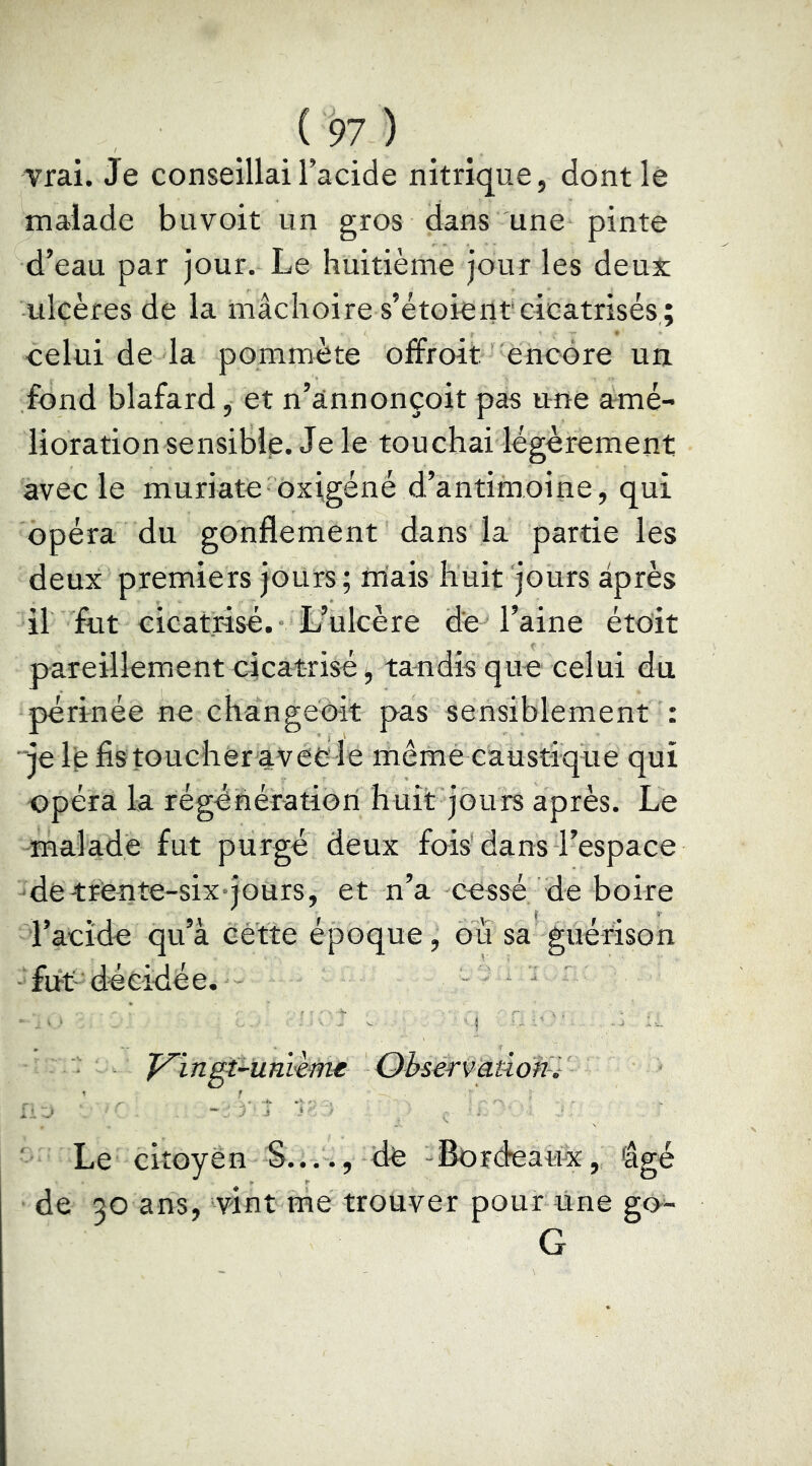 vrai. Je conseillai l’acide nitrique, dontlè malade buvoit un gros dans une pinte d’eau par jour. Le huitième jour les deux ulcères de la mâchoire s’étoierit'cicatrisés,; celui de la pommète o£froit encore un fond blafard ^ et n’ânnonçoit pas une amé- lioration sensible. Je le touchai légèrement avec le muriate oxigéné d’antimoine, qui opéra du gonflement dans la particles deux premiers jours ; mais huit jours après il fut cicatrise.* L’ulcère de l’aine étoit pareillement cicatrisé, tandis que celui du périnée ne chângeèit pas sensiblement : je 1^ fistoucher avêcle même caustique qui opéra la régéhératioii huit jours après. Le -maladé fut purgé deux fois'dans l’espace 'dêtrente-six-joürs, et n’a cessé de boire l’acide qu’à eétte époque, ou sa guérison fut'décidée. • ' ' ' ' ! ■  ' ■ ■ yingt^unitme Observation-.- ' Le citoyen S...., de -Bordeaux, âgé de 30 ans, vint me trouver pour une go- G