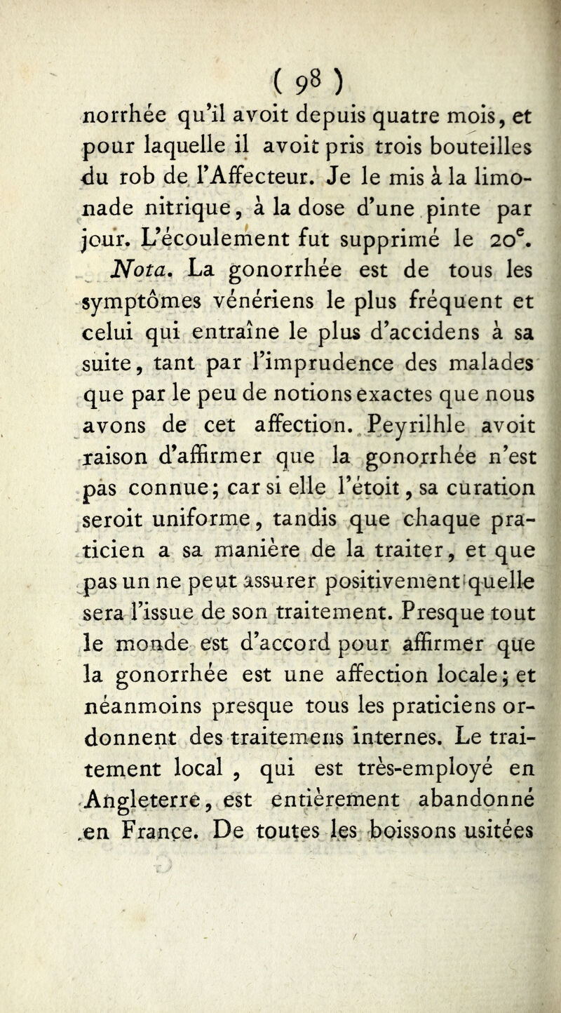 norrhée qu’il avoit depuis quatre mois, et pour laquelle il avoit pris trois bouteilles <lu rob de l’AfFecteur. Je le mis à la limo- nade nitrique, à la dose d’une pinte par jour. L’écoulement fut supprimé le 20®. Nota. La gonorrhée est de tous les symptômes vénériens le plus fréquent et celui qui entraîne le plus d’accidens à sa suite, tant par l’imprudence des malades que par le peu de notions exactes que nous avons de cet affection. Peyrilhle avoit raison d’affirmer que la gonojrhée n’est pas connue; car si elle l’étoit, sa curation seroit uniforme, tandis que chaque pra- ticien a sa manière de la traiter, et que pas un ne peut assurer positivementsquelle sera l’issue de son traitement. Presque tout le monde est d’accord pour affirmer que la gonorrhée est une affection locale ; et néanmoins presque tous les praticiens or- donnent des traitemens internes. Le trai- tement local , qui est très-employé en Angleterre, est entièrement abandonné .en France. De toutes les -boissons usitées