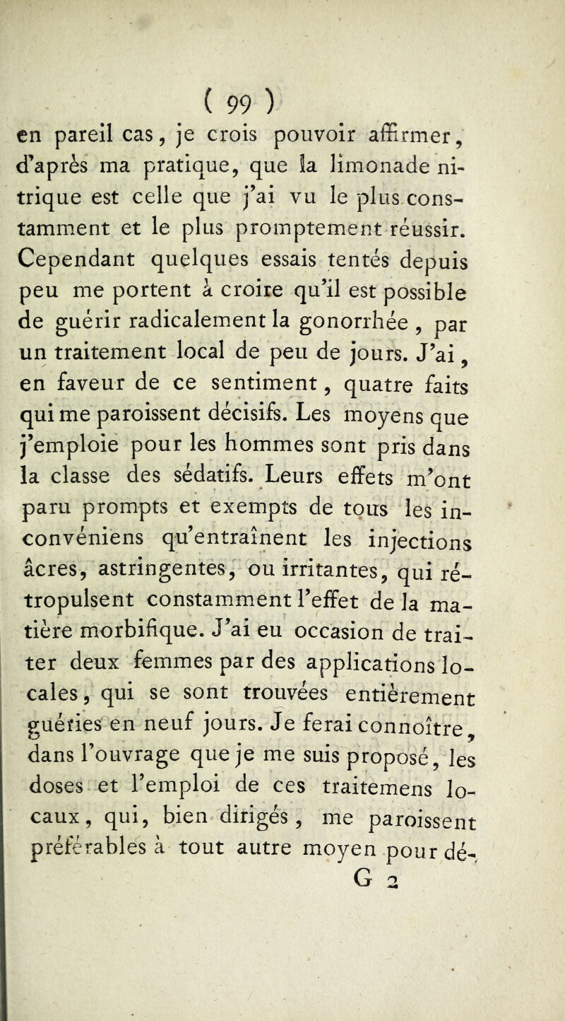 en pareil cas, je crois pouvoir affirmer, d’après ma pratique, que la limonade ni- trique est celle que j’ai vu le plus cons- tamment et le plus promptement réussir. Cependant quelques essais tentés depuis peu me portent à croire qu’il est possible de guérir radicalement la gonorrhée , par un traitement local de peu de jours. J’ai, en faveur de ce sentiment, quatre faits qui me paroissent décisifs. Les moyens que j’emploie pour les hommes sont pris dans la classe des sédatifs. Leurs effets m’ont paru prompts et exempts de tous les in- convéniens qu’entraînent les injections âcres, astringentes, ou irritantes, qui ré- tropulsent constamment l’effet de la ma- tière morbifique. J’ai eu occasion de trai- ter deux femmes par des applications lo- cales, qui se sont trouvées entièrement guéries en neuf jours. Je ferai connoître, dans l’ouvrage que je me suis proposé, les doses et l’emploi de ces traitemens lo- caux, qui, bien dirigés, me paroissent préférables à tout autre moyen pour dé-
