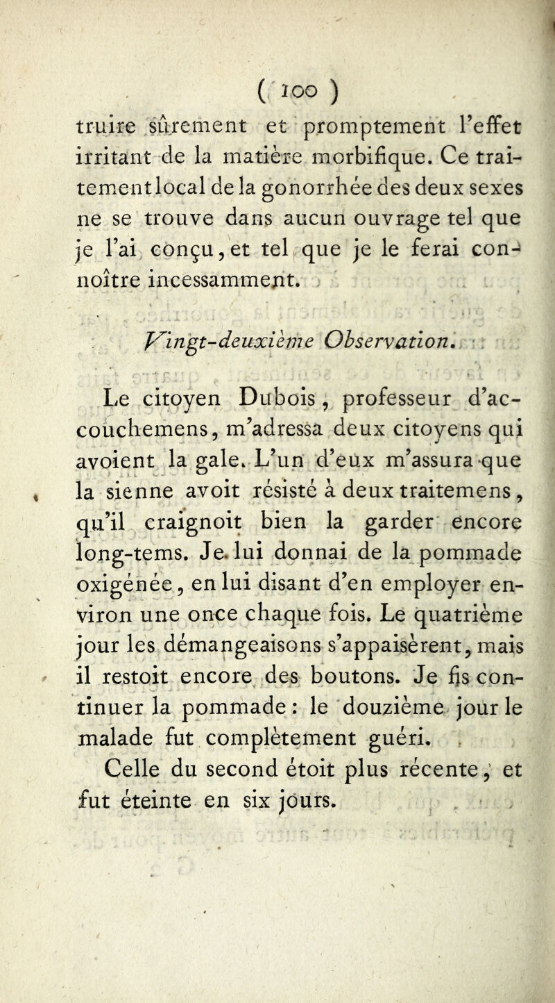 ( ÎOO ) truire siirement et promptement l’effet irritant de la matière morbifique. Ce trai- tem.entlocal de la gonorrhée des deux sexes ne se trouve dans aucun ouvrage tel que je l’ai conçu,et tel que je le ferai con-^ noître incessamment. f^ingt-deuxième Observation. Le citoyen Dubois, professeur d’ac- couchemens, m’adressa deux citoyens qui avoient la gale. L’un d’eux m’assura que la sienne avoir résisté à deux traitemens, qu’il craignoit bien la garder encore long-tems. Je. lui donnai de la pommade oxigénée, en lui disant d’en employer en- viron une once chaque fois. Le quatrième jour les démangeaisons s’appaisèrent, mais il restoit encore des boutons. Je fjs con- tinuer la pommade : le douzième jour le malade fut complètement guéri. Celle du second étoit plus récente, et fut éteinte en six jours.