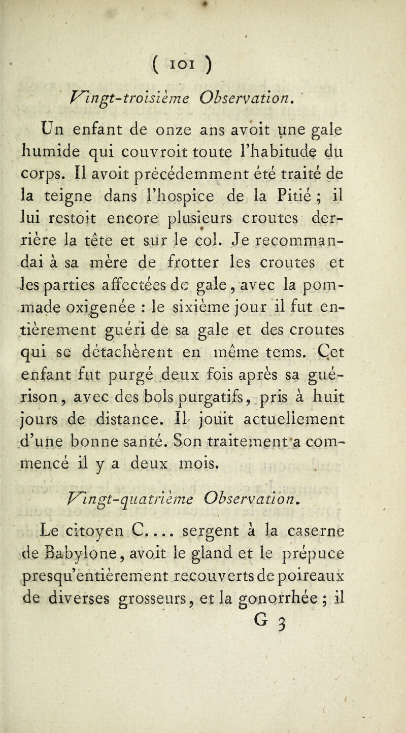 ^ingt-troisïeme Observation. ün enfant de onze ans avoit une gale humide qui couvroit toute l’habitude du corps. Il avoit précédemment été traité de la teigne dans l’hospice de la Pitié ; il lui restoit encore plusieurs croûtes der- rière la tête et sur le col. Je recomman- dai à sa mère de frotter les croûtes et les parties affectées de gale, avec la pom- made oxigenée : le sixième jour il fut en- tièrement guéri de sa gale et des croûtes qui se détachèrent en même tems. Qet enfant fut purgé deux fois après sa gué- rison, avec des bols purgatifs, pris à huit jours de distance. Il- jouit actuellement d’une bonne santé. Son traitement a com- mencé il y a deux mois. T^ingt-quatrVeme Observation. Le citoyen C.... sergent à la caserne de Babylone, avoit le gland et le prépuce presqu’entièrement recouverts de poireaux de diverses grosseurs, et la gonorrhée; il G 3
