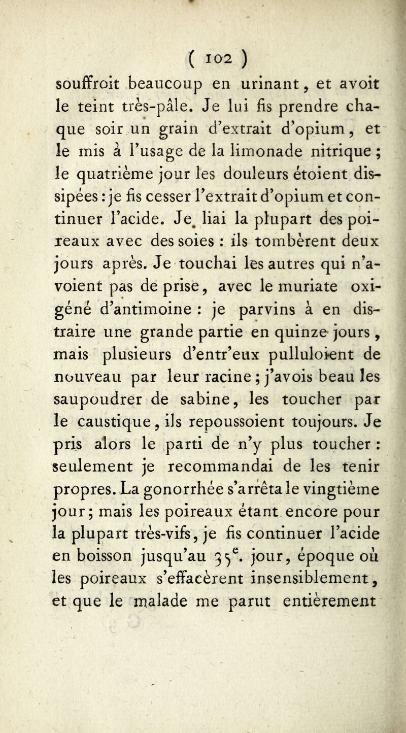souffrait beaucoup en urinant, et avoit le teint très-pâle. Je lui fis prendre cha- que soir un grain d’extrait d’opium, et le mis à l’usage de la limonade nitrique ; le quatrième jour les douleurs étoient dis- sipées : je fis cesser l’extrait d’opium et con- tinuer l’acide. Je. liai la plupart des poi- reaux avec des soies ; ils tombèrent deux jours après. Je touchai les autres qui n’a- voient pas de prise, avec le muriate oxi- géné d’antimoine : je parvins à en dis- traire une grande partie en quinze jours , mais plusieurs d’entr’eux pulluloient de nouveau par leur racine ; j’avois beau les saupoudrer de sabine, les toucher par le caustique, ils repoussoient toujours. Je pris alors le parti de n’y plus toucher : seulement je recommandai de les tenir propres. La gonorrhée s’arrêta le vingtième jour; mais les poireaux étant encore pour la plupart très-vifs, je fis continuer l’acide en boisson jusqu’au 3^®. jour, époque où les poireaux s’effacèrent insensiblement, et que le malade me parut entièrement