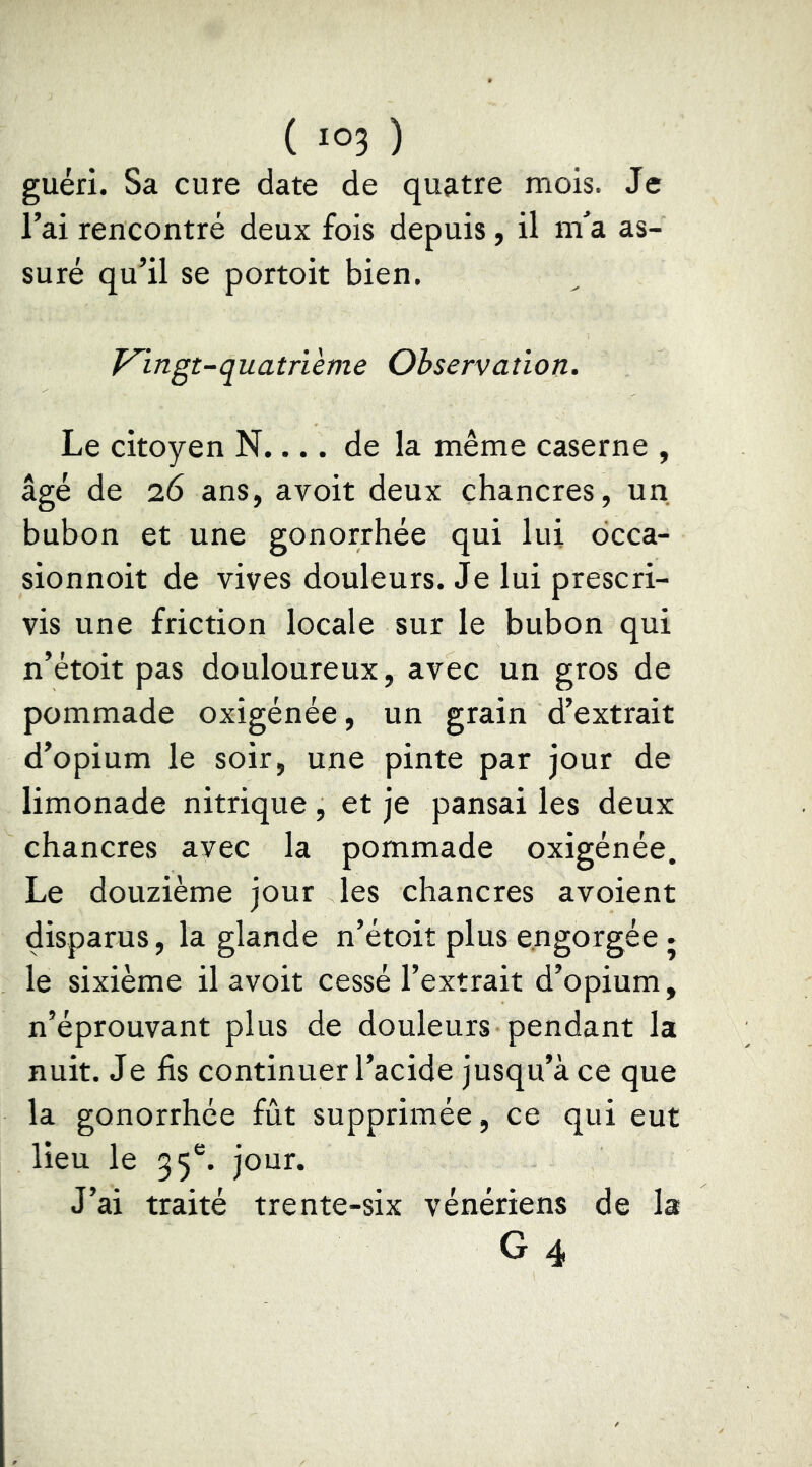 guéri. Sa cure date de quatre mois. Je l’ai rencontré deux fois depuis, il ni^a as- suré qu’il se portoit bien. Vingt-quatrième Observation. Le citoyen N.... de la même caserne , âgé de 26 ans, avoit deux chancres, un bubon et une gonorrhée qui lui dcca- sionnoit de vives douleurs. Je lui prescri- vis une friction locale sur le bubon qui n’étoit pas douloureux, avec un gros de pommade oxigénée, un grain d’extrait d’opium le soir, une pinte par jour de limonade nitrique, et je pansai les deux chancres avec la pommade oxigénée. Le douzième jour les chancres avoient disparus, la glande n’étoit plus engorgée • le sixième il avoit cessé l’extrait d’opium, n’éprouvant plus de douleurs pendant la nuit. Je lis continuer l’acide jusqu’à ce que la gonorrhée fût supprimée, ce qui eut lieu le 55®. jour. J’ai traité trente-six vénériens de la