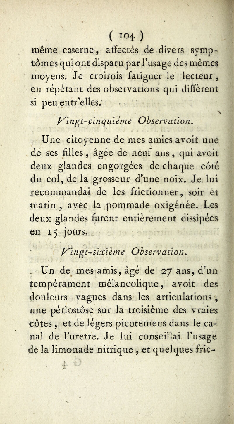 même caserne , affectés de divers symp- tômes qui ont disparu par l’usage des mêmes moyens. Je croirois fatiguer le lecteur, en répétant des observations qui diffèrent si peu entr’elles. Vingt-cinquième Observation. Une citoyenne de mes amies avoit une de ses filles, âgée de neuf ans, qui avoit deux glandes engorgées de chaque côté du col, de la grosseur d’une noix. Je lui recommandai de les frictionner, soir et matin , avec la pommade oxigénée. Les deux glandes furent entièrement dissipées en 15 jours. Vingt-sixième Observation. . Un de mes amis, âgé de 27 ans, d’un tempérament mélancolique, avoit des douleurs vagues dans les articulations , une périostôse sur la troisième des vraies côtes , et de légers picotemens dans le ca- nal de l’uretre. Je lui conseillai l’usage de la limonade nitrique , et quelques fric-