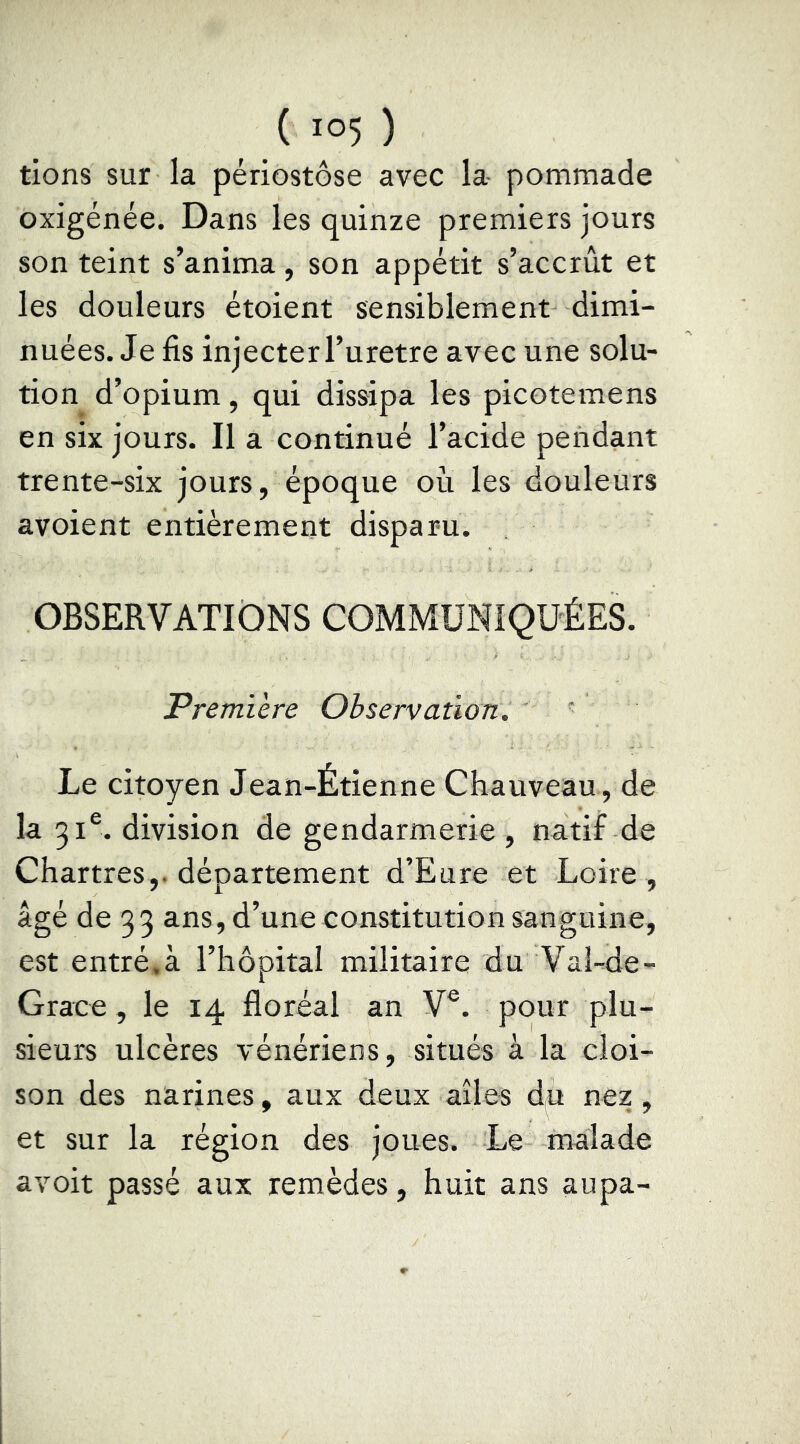 tiens sur la périostôse avec la- pommade oxigénée. Dans les quinze premiers jours son teint s’anima, son appétit s’accrût et les douleurs étoient sensiblement dimi- nuées. Je fis injecter l’uretre avec une solu- tion d’opium, qui dissipa les picotemens en six jours. Il a continué l’acide pendant trente-six jours, époque où les douleurs avoient entièrement disparu. OBSERVATIONS COMMUNIQUÉES. Premiere Observation. ' Le citoyen Jean-Étienne Chauveau , de la 31®. division de gendarmerie , natif de Chartres,, département d’Eure et Loire , âgé de 33 ans, d’une constitution sanguine, est entré,à l’hôpital militaire du Val-de- Grace, le 14 floréal an V®. pour plu- sieurs ulcères vénériens, situés à la cloi- son des narines, aux deux ailes du nez, et sur la région des joues. Le malade avoir passé aux remèdes, huit ans aupa-