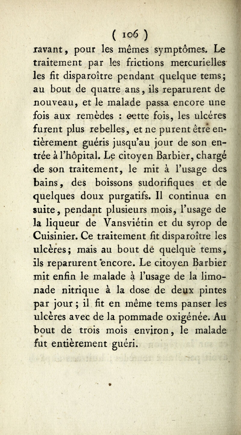 lavant, pour les mêmes symptômes. Le traitement par les frictions mercurielles les fit disparoître pendant quelque tems; au bout de quatre ans, ils reparurent de nouveau, et le malade passa encore une fois aux remèdes : eette fois, les ulcères furent plus rebelles, et ne purent être en- tièrement guéris jusqu’au jour de son en- trée à l’hôpital. Le citoyen Barbier, chargé de son traitement, le mit à l’usage des bains, des boissons sudorifiques et de quelques doux purgatifs. Il continua en suite, pendant plusieurs mois, l’usage de la liqueur de Vansviétin et du syrop de Cuisinier. Ce traitement fit disparoître les ulcères; mais au bout dé quelque tems, ils reparurent encore. Le citoyen Barbier mit enfin le malade à l’usage de la limo- nade nitrique à la dose de deux pintes par jour ; il fit en même tems panser les ulcères avec de la pommade oxigénée. Au bout de trois mois environ, le malade fut entièrement guéri.