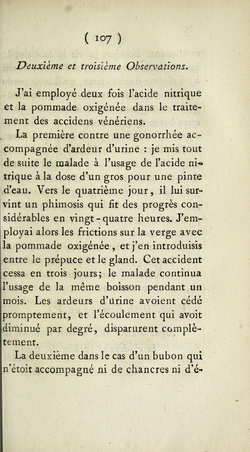 Deuxième et troisième Observations. J’ai employé deux fois l’acide nitrique et la pommade oxigénée dans le traite- ment des accidens vénériens. , La première contre une gonorrhée ac- compagnée d’ardeur d’urine : je mis tout de suite le malade à l’usage de l’acide ni-» trique à la dose d’un gros pour une pinte d’eau. Vers le quatrième jour, il lui sur- vint un phimosis qui fit des progrès con- sidérables en vingt-quatre heures,. J’em- ; ployai alors les frictions sur la verge avec la pommade oxigénée, et j’en introduisis entre le prépuce et le gland. Cet accident cessa en trois jours; le malade continua l’usage de la même boisson pendant un mois. Les ardeurs d’ürine avoient cédé promptement, et l’écoulement qui avoit diminué par degré, disparurent complè- tement. La deuxième dans le cas d’un bubon qui n’étoit accompagné ni de chancres ni d’é-