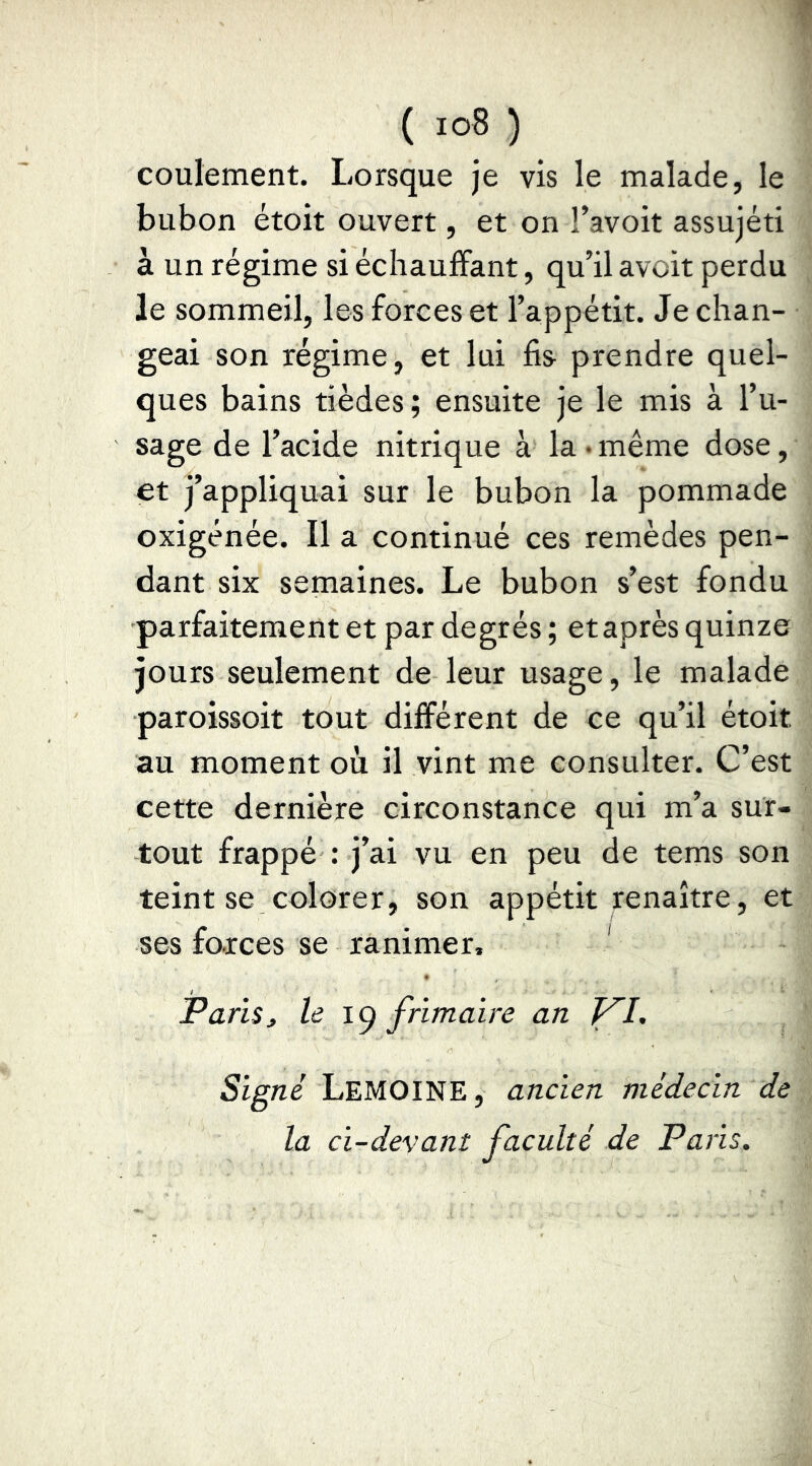 coulement. Lorsque je vis le malade, le bubon étoit ouvert, et on l’avoit assujéti à un régime si écliaufFant, qu’il avoir perdu le sommeil, les forces et l’appétit. Je chan- geai son régime, et lui fis prendre quel- ques bains tièdes; ensuite je le mis à l’u- sage de l’acide nitrique à la • même dose, et j’appliquai sur le bubon la pommade oxigénée. Il a continué ces remèdes pen- dant six semaines. Le bubon s’est fondu parfaitement et par degrés ; et après quinze jours seulement de leur usage, le malade paroissoit tout différent de ce qu’il étoit au moment où il vint me consulter. C’est cette dernière circonstance qui m’a sur- tout frappé : j’ai vu en peu de tems son teint se colorer, son appétit renaître, et ses foxces se ranimer, ' Paru, le ig frimaire an Signé Lemoine, ancien médecin de la ci-devant faculté de Pans.