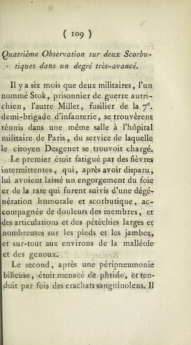 Quatrième Observation sur deux Scorhu~ . • tiques dans un degré très-avancé. Il y a six mois que deux militaires, l’un nommé Stok, prisonnier de guerre autri- chien, l’autre Millet, fusilier de la 7®. demi-brigade d’infanterie, se trouvèrent réunis dans une même salle à l’hôpital militaire de Paris.,. du service de laquelle le citoyen Desgenet se trouvoit chargé. Le premier étoit fatigué par des fièvres intermittentes , qui, après avoir disparu, lui avoient laissé un engorgement du foie er de la rate qui furent suivis d’une dégé- nération humorale et scorbutique, ac- compagnée de douleurs des membres, et des articulations et dés pétéchies larges et nombreuses sur les pieds et les jambes:» et sur-tout aux environs de la malléole- et des genoux. Le second, après une péripneumonie bilieuse, étoit menacé de phtisie, èt ten- doit par fois des crachats sangüinolens, U