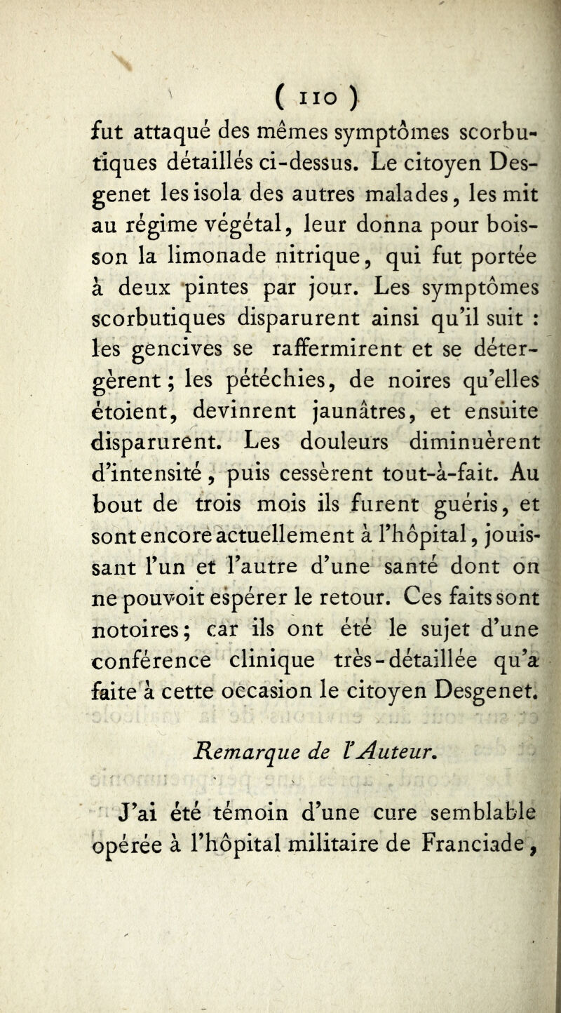 fut attaqué des mêmes symptômes scorbu- tiques détaillés ci-dessus. Le citoyen Des- genet les isola des autres malades, les mit au régime végétal, leur donna pour bois- son la limonade nitrique, qui fut portée à deux ‘pintes par jour. Les symptômes scorbutiques disparurent ainsi qu’il suit : les gencives se raffermirent et se déter- gèrent ; les pétéchies, de noires qu’elles étoient, devinrent jaunâtres, et ensuite disparurent. Les douleurs diminuèrent d’intensité, puis cessèrent tout-à-fait. Au bout de trois mois ils furent guéris, et sont encore actuellement à l’hôpital, jouis- sant l’un et l’autre d’une santé dont on ne pouvoit espérer le retour. Ces faits sont notoires; car ils ont été le sujet d’une conférence clinique très-détaillée qu’a faite à cette occasion le citoyen Desgenet. Remarque de VAuteur. J’ai été témoin d’une cure semblable opérée à l’hôpital militaire de Franciade,