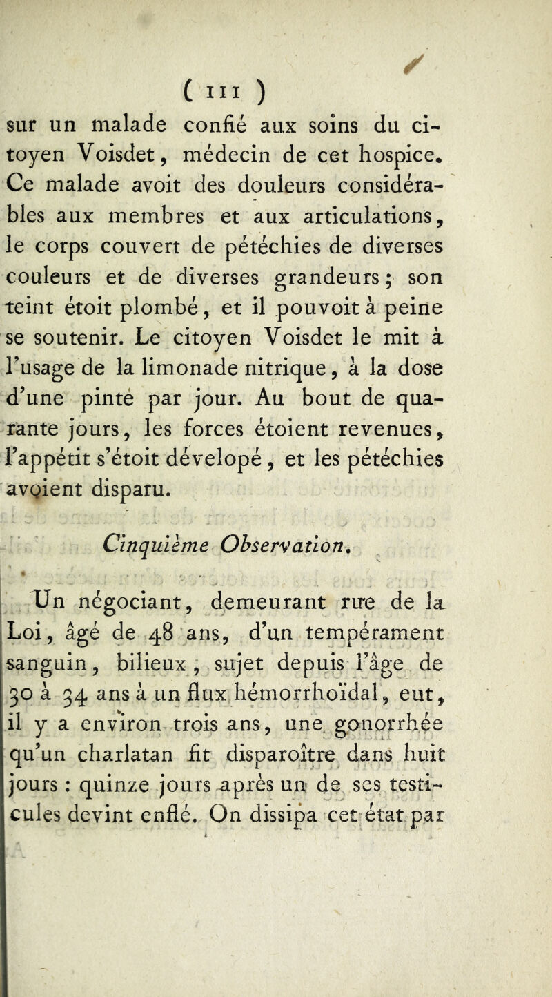 sur un malade confié aux soins du ci- toyen Voisdet, médecin de cet hospice. Ce malade avoit des douleurs considéra- bles aux membres et aux articulations, le corps couvert de pétéchies de diverses couleurs et de diverses grandeurs ; son teint étoit plombé, et il pouvoir à peine se soutenir. Le citoyen Voisdet le mit à l’usage de la limonade nitrique, à la dose d’une pinté par jour. Au bout de qua- rante jours, les forces étoient revenues, l’appétit s’étoit dévelopé, et les pétéchies avQient disparu. Cinquième Observation, Un négociant, demeurant rire de la. Loi, âgé de 48 ans, d’un tempérament sanguin, bilieux , sujet depuis l’âge de 30 à 34 ans à un flux hémorrhoïdal, eut, il y a environ trois ans, une, gonorrhée qu’un charlatan fit disparoître dans huit jours : quinze jours après un de ses testi- cules devint enflé. On dissipa cet état par