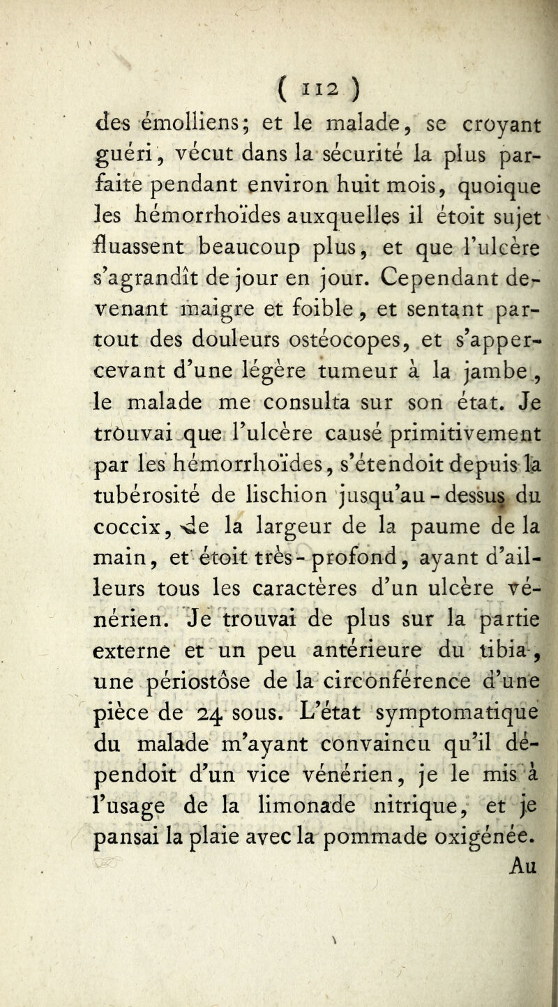 ( ) des émolliens ; et le malade, se croyant guéri, vécut dans la sécurité la plus par- faite pendant environ huit mois, quoique les hémorrhoïdes auxquelles il étoit sujet Huassent beaucoup plus, et que l’uleère s’agrandît de jour en jour. Cependant de- venant maigre et foible, et sentant par- tout des douleurs ostéocopes, et s’apper- cevant d’une légère tumeur à la jambe , le malade me consulta sur son état. Je trouvai que l’ulcère causé primitivement par les hémorrhoïdes, s’étendoit depuis la tubérosité de lischion jusqu’au-dessus du coccix,'de la largeur de la paume delà main, et étoit très-profond, ayant d’ail- leurs tous les caractères d’un ulcère vé- nérien. Je trouvai de plus sur la partie externe et un peu antérieure du tibia-, une périostôse de la circonférence d’une pièce de 24 sous. L’état symptomatique du malade m’ayant convaincu qu’il dé- pendoit d’un vice vénérien, je le mis à l’usage de la limonade nitrique, et je pansai la plaie avec la pommade oxigénée. Au