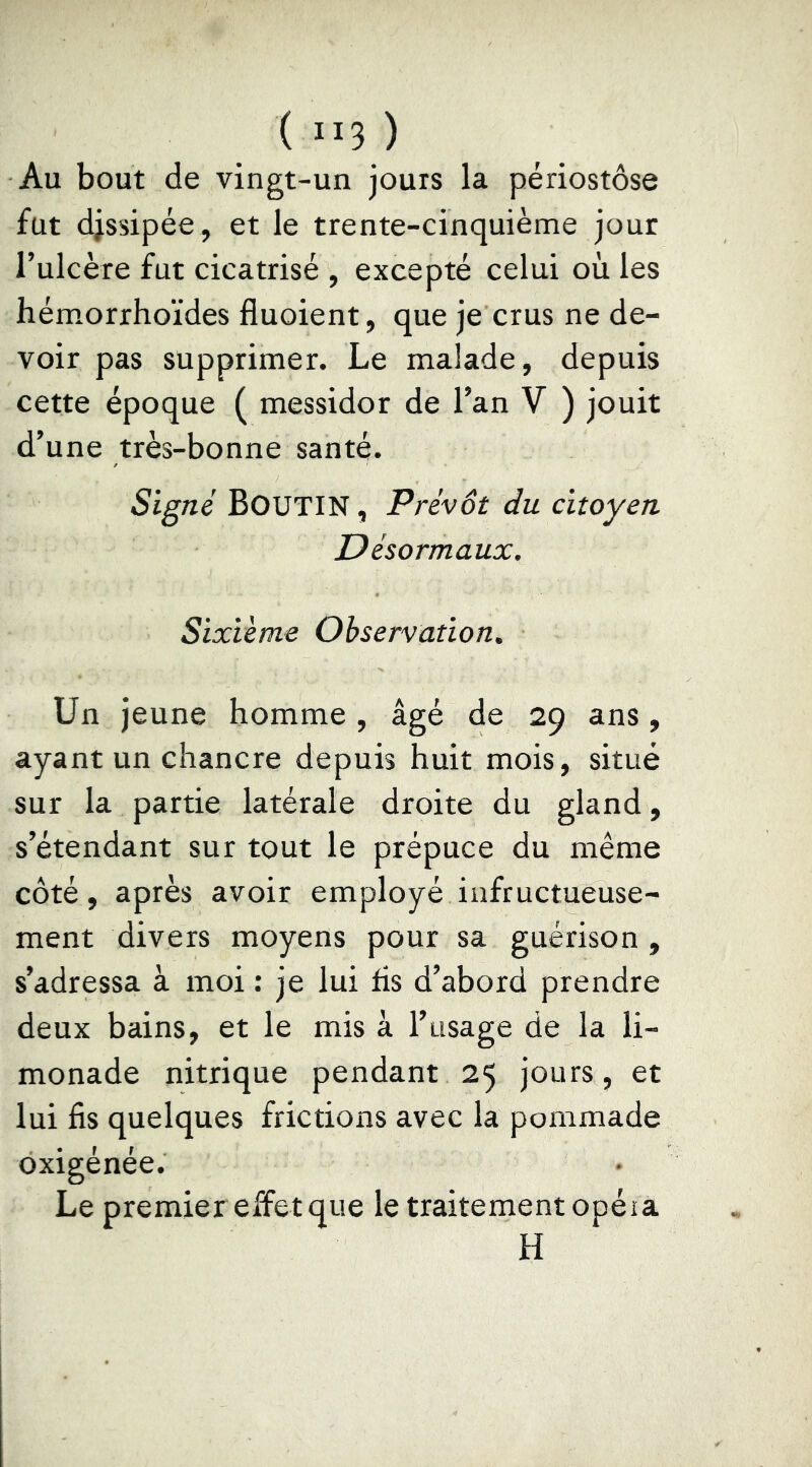 ( ”3 ) Au bout de vingt-un jours la périostôse fut djssipée, et le trente-cinquième jour l’ulcère fut cicatrisé , excepté celui où les hémorrhoïdes fluoient, que je crus ne de- voir pas supprimer. Le malade, depuis cette époque ( messidor de l’an V ) jouit d’une très-bonne santé. Signé Boutin , Prévôt du citoyen Désormaux. Sixième Observation. Un jeune homme, âgé de 29 ans, ayant un chancre depuis huit mois, situé sur la partie latérale droite du gland, s’étendant sur tout le prépuce du même côté, après avoir employé infructueuse- ment divers moyens pour sa guérison , s’adressa à moi : je lui fis d’abord prendre deux bains, et le mis à l’usage de la li- monade nitrique pendant 25 jours, et lui fis quelques frictions avec la pommade oxigénée. Le premier effet que le traitement opéia H