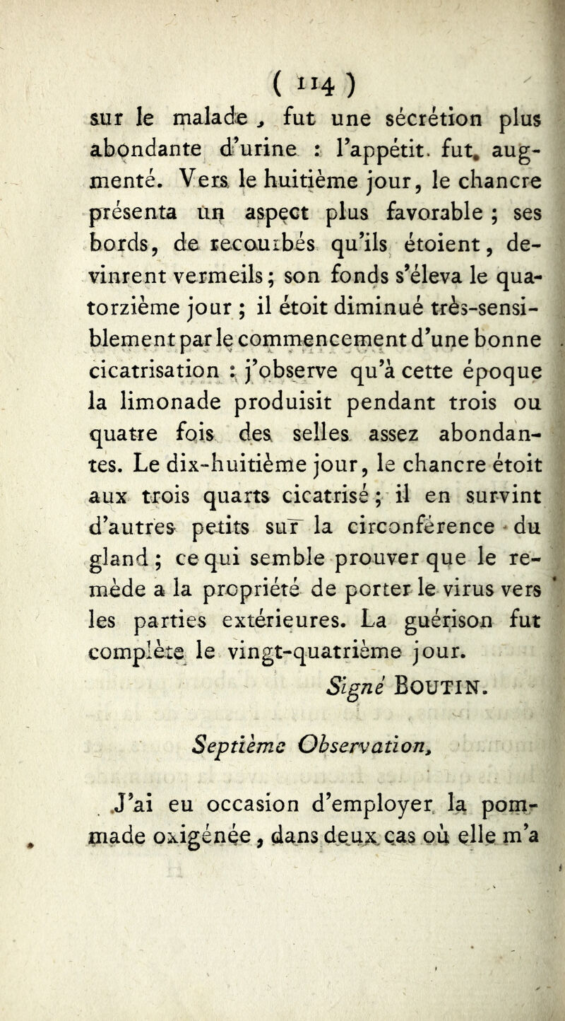 ( ”4 ) sur le maladæ , fut une sécrétion plus abondante d’urine : l’appétit, fut, aug- menté. Vers le huitième jour, le chancre présenta Ui| aspect plus favorable ; ses bords, de recaurbés qu’ils étoient, de- vinrent vermeils; son fonds s’éleva le qua- torzième jour ; il étoit diminué très-sensi- blernent par le commencement d’une bonne cicatrisation \ j’observe qu’à cette époque la limonade produisit pendant trois ou quatre fois des selles assez abondan- tes. Le dix-huitième jour, le chancre étoit aux trois quarts cicatrisé ; il en survint d’autres petits suT la circonférence du gland; ce qui semble prouver que le re- mède a la propriété de porter le virus vers les parties extérieures. La guérison fut complète le vingt-quatrième jour. Signé Boutin. Septième Observation, J’ai eu occasion d’employer, Iti pom- made oxigénée, dans deux eas où elle m’a