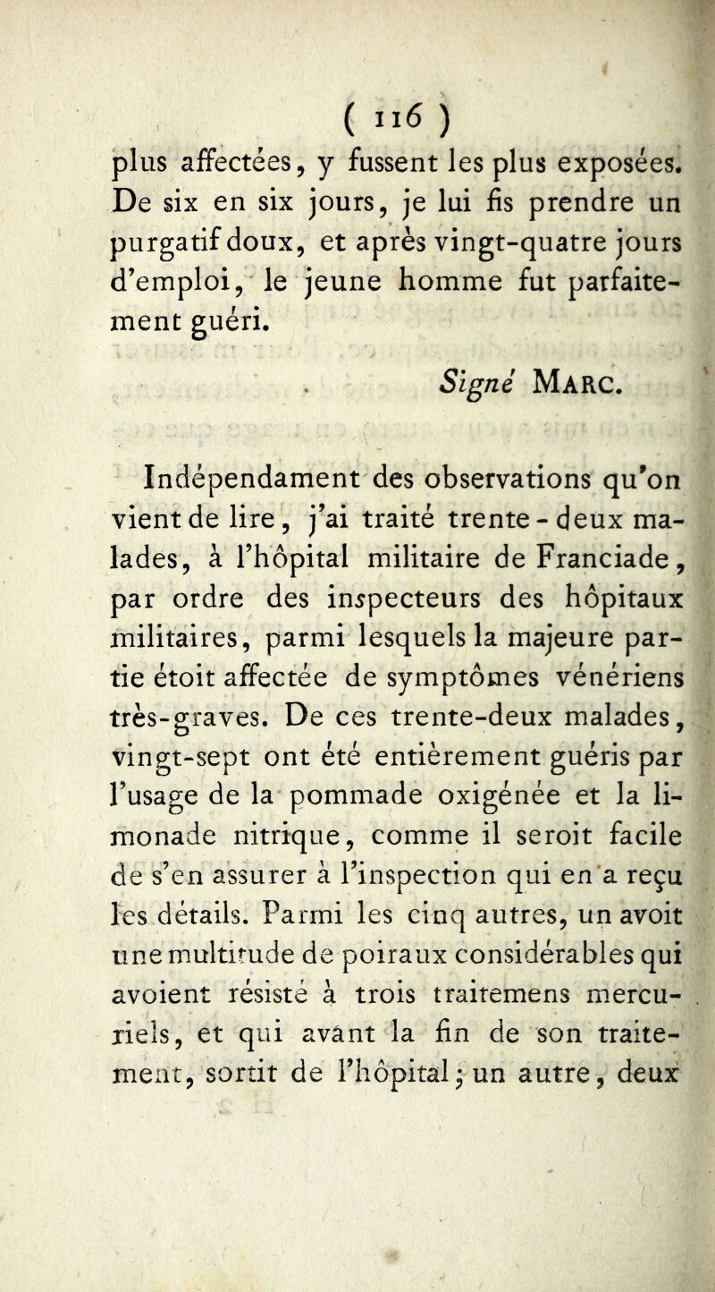plus affectées, y fussent les plus exposées. De six en six jours, je lui fis prendre un purgatif doux, et après vingt-quatre jours d’emploi, le jeune homme fut parfaite- ment guéri. Signé Marc. Indépendament des observations qu'on vient de lire, j’ai traité trente - deux ma- lades, à l’hôpital militaire deFranciade, par ordre des inspecteurs des hôpitaux militaires, parmi lesquels la majeure par- tie étoit affectée de symptômes vénériens très-graves. De ces trente-deux malades, vingt-sept ont été entièrement guéris par l’usage de la pommade oxigénée et la li- monade nitrique, comme il seroit facile de s’en assurer à l’inspection qui en a reçu les détails. Parmi les cinq autres, un avoir U ne multitude de poiraux considérables qui avoient résisté à trois trairemens mercu- riels, et qui avant la fin de son traite- ment, sortit de l’hôpital j un autre, deux
