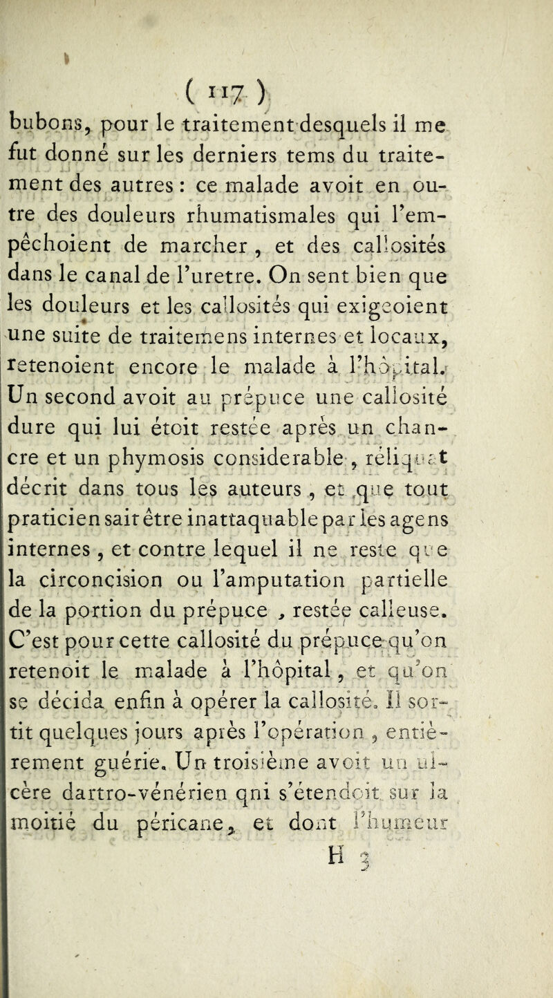 bubons, pour le traitement desquels il me fut donné sur les derniers tems du traite- ment des autres : ce malade avoir en ou- tre des douleurs rhumatismales qui Tem- pêclioient de marcher , et des callosités dans le canal de l’uretre. On sent bien que les douleurs et les callosités qui exigeoient une suite de traiterhens internes et locaux, retenoient encore le malade à l’hôpital.- Un second avoir au prépuce une callosité dure qui lui étoit restée apres un chan- cre et un phymosis considerable , réliqutt décrit dans tous les auteurs , eç ,qiîç tout praticien sait être inattaquable pa r les agens internes , et contre lequel il ne reste qi e la circoncision ou l’amputation partielle de la portion du prépuce , restée calleuse. C’est pour cette callosité du prépucerqu’on retenoit le uialade a l’hôpital, et qu’on se décida enfin à opérer la callosité. Il sor- tit quelques jours après l’opération , entiè- rement guérie. Un troisième avoit un ul- cère dartro-vénérien qni s’étendoit sur la moitié du péricane, et dont Fhurneur