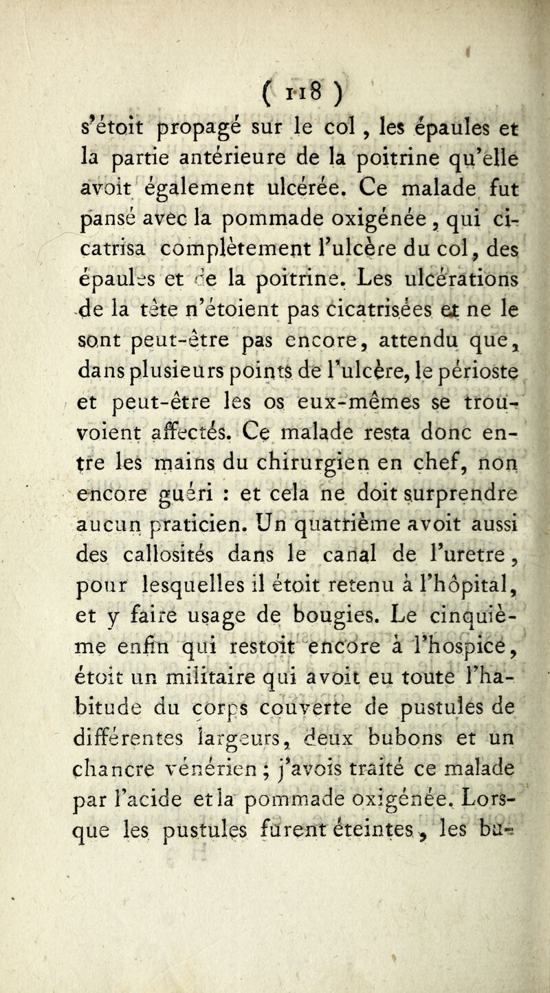 s’étoît propagé sur le col, les épaules et la partie antérieure de la poitrine qu’elle avoir également ulcérée. Ce malade fut pansé avec la pommade oxigénée , qui cir catrisa complètement l’ulcère du col , des épaules et ce la poitrine. Les ulcérations -de la tête n’étoient pas cicatrisées et ne le sont peut-être pas encore, attendu que, dans plusieurs points de Tulcère, le périoste et peut-être les os eux-mêmes se troü- voient affectés. Ce malade resta donc en- tre les rriains du chirurgien en chef, non encore guéri : et cela ne doit surprendre aucun praticien. Un quatrième avoir aussi des callosités dans le cariai de Turetre, pour lesquelles il étoit retenu à l’hôpital, et y faire usage de bougies. Le cinquiè- me enfin qui restoit encore à l’hospicé, étoit un militaire qui avoit eu toute l’ha- bitude du corps couverte de pustules de différentes largeurs, deux bubons et un chancre vénérien; j’avois traité ce malade par l’acide et la pommade oxigénée. Lors- que les pustules furent éteintes ,, les bu-s